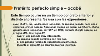 Pretérito perfecto simple – acabé
Este tiempo ocurre en un tiempo concreto anterior y
distinto al presente. Se usa con las expresiones:
• ayer, el otro, día, un día, hace unos días, la semana pasada, hace unas
semanas, el mes pasado, hace unos meses, en enero, en febrero, el año
pasado, hace unos años, en 1997, en 1986, durante el siglo pasado, en
el siglo, XIX, en el siglo XV.
• Ayer vi una película muy interesante.
• La semana pasada comimos con mis tíos.
• El año pasado fuimos de vacaciones a Marruecos.
• Durante el siglo XIX se crearon muchos inventos.
 