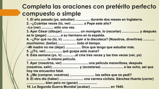 Completa las oraciones con pretérito perfecto
compuesto o simple
1. El año pasado (yo, estudiar) ................ durante dos meses en Inglaterra.
2. –¿Cuántas veces (tú, ver) ............. a Pepe este año?
–Lo (ver) ............. sólo una vez.
3. Ayer César (dibujar) ................... un monigote, lo (recortar) ................... y después
se lo (pegar) .............. a su hermano en la espalda.
4. –¿Por qué no (tú, ir) .............. ayer a la discoteca? (Nosotros, divertirse) .............
muchísimo: (bailar) .................... todo el tiempo.
–Mi madre no me (dejar) ................. Dice que tengo que estudiar más.
5. ¿(Tú, ver) ................. qué guapa está Juana?
6. Esta semana (yo, ir) ..............al cine tres veces y las tres veces (ver, yo)
...................... la misma película.
7. Ayer (nosotros, ver) ............................ una película maravillosa, después
(nosotros, salir) ............................. y (acostarse) ........................ a las ocho, así que
hoy me encuentro fatal.
8. ¿Me (comprar, vosotros) ........................... los sellos que os pedí?
9. El otro día (haber) .......................... una carrera ciclista. Sánchez Huerta (correr)
.................... bien pero no (ganar) ....................
10. La Segunda Guerra Mundial (acabar) ..................... en 1945.
 