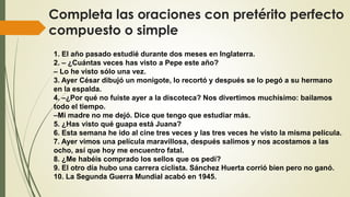 Completa las oraciones con pretérito perfecto
compuesto o simple
1. El año pasado estudié durante dos meses en Inglaterra.
2. – ¿Cuántas veces has visto a Pepe este año?
– Lo he visto sólo una vez.
3. Ayer César dibujó un monigote, lo recortó y después se lo pegó a su hermano
en la espalda.
4. –¿Por qué no fuiste ayer a la discoteca? Nos divertimos muchísimo: bailamos
todo el tiempo.
–Mi madre no me dejó. Dice que tengo que estudiar más.
5. ¿Has visto qué guapa está Juana?
6. Esta semana he ido al cine tres veces y las tres veces he visto la misma película.
7. Ayer vimos una película maravillosa, después salimos y nos acostamos a las
ocho, así que hoy me encuentro fatal.
8. ¿Me habéis comprado los sellos que os pedí?
9. El otro día hubo una carrera ciclista. Sánchez Huerta corrió bien pero no ganó.
10. La Segunda Guerra Mundial acabó en 1945.
 