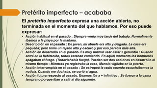 Pretérito imperfecto – acababa
El pretérito imperfecto expresa una acción abierta, no
terminada en el momento del que hablamos. Por eso puede
expresar:
• Acción habitual en el pasado : Siempre venía muy tarde del trabajo. Normalmente
íbamos a la playa por la mañana.
• Descripción en el pasado : De joven, mi abuela era alta y delgada. La casa era
pequeña; pero tenía un tejado alto y oscuro y por eso parecía más alta.
• Acción en desarrollo en el pasado. Es muy normal usar estar + gerundio : Cuando
entré en la habitación, todos estaban comiendo. En aquel momento los bomberos
apagaban el fuego. (Todavíahabía fuego). Pueden ser dos acciones en desarrollo al
mismo tiempo : Mientras yo registraba la casa, Manolo vigilaba en la puerta.
• Acción interrumpida en el pasado : Se estropeó la radio cuando escuchábamos la
noticia. Cuando me duchaba, se cortó el agua.
• Acción futura respecto al pasado. Usamos iba a + infinitivo : Se fueron a la cama
temprano porque iban a salir al día siguiente.
 