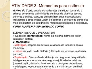 ATIVIDADE 3- Momentos para estímulo
A Hora do Conto amplia os horizontes da leitura, tornando a
criança consciente da infinidade de livros de diversos temas,
gêneros e estilos, capazes de satisfazer suas necessidades
individuais e seus gostos ,além de permitir a seleção de obras que
mais se ajustem ao seu grau de maturidade psíquica e intelectual.
COMO PLANEJAR SUA HORA DO CONTO
ELEMENTOS QUE DEVE CONTER:
1-Dados de Identificação: nome da história, nome do autor,
ilustrador, editora.
2- Momentos:
- Motivação, preparo do ouvinte, atividade de incentivo para o
momento;
- Leitura do texto ou da história (utilização de técnicas, materiais,
pausas);
- Exploração: Discussão de ideias (usar perguntas de qualidade,
inteligentes, em torno de três perguntas);Atividades criativas
(dramatização, desenho livre, recorte e colagem, dobraduras,
modelagem, jogos, sucata, narração da história com um final
 