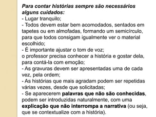 Para contar histórias sempre são necessários
alguns cuidados:
- Lugar tranquilo;
- Todos devem estar bem acomodados, sentados em
tapetes ou em almofadas, formando um semicírculo,
para que todos consigam igualmente ver o material
escolhido;
- É importante ajustar o tom de voz;
o professor precisa conhecer a história e gostar dela,
para contá-la com emoção;
- As gravuras devem ser apresentadas uma de cada
vez, pela ordem;
- As histórias que mais agradam podem ser repetidas
várias vezes, desde que solicitadas;
- Se aparecerem palavras que não são conhecidas,
podem ser introduzidas naturalmente, com uma
explicação que não interrompa a narrativa (ou seja,
que se contextualize com a história).
 