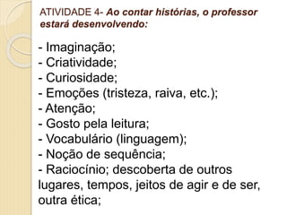 ATIVIDADE 4- Ao contar histórias, o professor
estará desenvolvendo:
- Imaginação;
- Criatividade;
- Curiosidade;
- Emoções (tristeza, raiva, etc.);
- Atenção;
- Gosto pela leitura;
- Vocabulário (linguagem);
- Noção de sequência;
- Raciocínio; descoberta de outros
lugares, tempos, jeitos de agir e de ser,
outra ética;
 