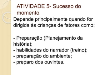 ATIVIDADE 5- Sucesso do
momento
Depende principalmente quando for
dirigida às crianças de fatores como:
- Preparação (Planejamento da
história);
- habilidades do narrador (treino);
- preparação do ambiente;
- preparo dos ouvintes.
 