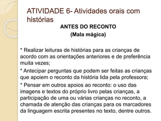 ATIVIDADE 6- Atividades orais com
histórias
ANTES DO RECONTO
(Mala mágica)
* Realizar leituras de histórias para as crianças de
acordo com as orientações anteriores e de preferência
muita vezes;
* Antecipar perguntas que podem ser feitas as crianças
que apoiem o reconto da história lida pela professora;
* Pensar em outros apoios ao reconto: o uso das
imagens e textos do próprio livro pelas crianças, a
participação de uma ou várias crianças no reconto, a
chamada de atenção das crianças para os marcadores
da linguagem escrita presentes no texto, dentre outros.
 