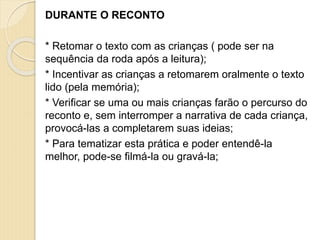 DURANTE O RECONTO
* Retomar o texto com as crianças ( pode ser na
sequência da roda após a leitura);
* Incentivar as crianças a retomarem oralmente o texto
lido (pela memória);
* Verificar se uma ou mais crianças farão o percurso do
reconto e, sem interromper a narrativa de cada criança,
provocá-las a completarem suas ideias;
* Para tematizar esta prática e poder entendê-la
melhor, pode-se filmá-la ou gravá-la;
 