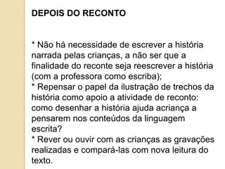 DEPOIS DO RECONTO
* Não há necessidade de escrever a história
narrada pelas crianças, a não ser que a
finalidade do reconte seja reescrever a história
(com a professora como escriba);
* Repensar o papel da ilustração de trechos da
história como apoio a atividade de reconto:
como desenhar a história ajuda acriança a
pensarem nos conteúdos da linguagem
escrita?
* Rever ou ouvir com as crianças as gravações
realizadas e compará-las com nova leitura do
texto.
 