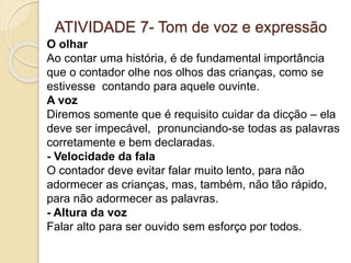ATIVIDADE 7- Tom de voz e expressão
O olhar
Ao contar uma história, é de fundamental importância
que o contador olhe nos olhos das crianças, como se
estivesse contando para aquele ouvinte.
A voz
Diremos somente que é requisito cuidar da dicção – ela
deve ser impecável, pronunciando-se todas as palavras
corretamente e bem declaradas.
- Velocidade da fala
O contador deve evitar falar muito lento, para não
adormecer as crianças, mas, também, não tão rápido,
para não adormecer as palavras.
- Altura da voz
Falar alto para ser ouvido sem esforço por todos.
 