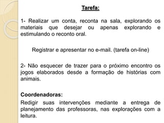 Tarefa:
1- Realizar um conta, reconta na sala, explorando os
materiais que desejar ou apenas explorando e
estimulando o reconto oral.
Registrar e apresentar no e-mail. (tarefa on-line)
2- Não esquecer de trazer para o próximo encontro os
jogos elaborados desde a formação de histórias com
animais.
Coordenadoras:
Redigir suas intervenções mediante a entrega de
planejamento das professoras, nas explorações com a
leitura.
 