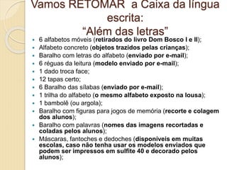 Vamos RETOMAR a Caixa da língua
escrita:
“Além das letras”
 6 alfabetos móveis (retirados do livro Dom Bosco I e II);
 Alfabeto concreto (objetos trazidos pelas crianças);
 Baralho com letras do alfabeto (enviado por e-mail);
 6 réguas da leitura (modelo enviado por e-mail);
 1 dado troca face;
 12 tapas certo;
 6 Baralho das sílabas (enviado por e-mail);
 1 trilha do alfabeto (o mesmo alfabeto exposto na lousa);
 1 bambolê (ou argola);
 Baralho com figuras para jogos de memória (recorte e colagem
dos alunos);
 Baralho com palavras (nomes das imagens recortadas e
coladas pelos alunos);
 Máscaras, fantoches e dedoches (disponíveis em muitas
escolas, caso não tenha usar os modelos enviados que
podem ser impressos em sulfite 40 e decorado pelos
alunos);
 