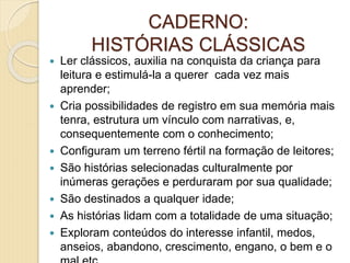 CADERNO:
HISTÓRIAS CLÁSSICAS
 Ler clássicos, auxilia na conquista da criança para
leitura e estimulá-la a querer cada vez mais
aprender;
 Cria possibilidades de registro em sua memória mais
tenra, estrutura um vínculo com narrativas, e,
consequentemente com o conhecimento;
 Configuram um terreno fértil na formação de leitores;
 São histórias selecionadas culturalmente por
inúmeras gerações e perduraram por sua qualidade;
 São destinados a qualquer idade;
 As histórias lidam com a totalidade de uma situação;
 Exploram conteúdos do interesse infantil, medos,
anseios, abandono, crescimento, engano, o bem e o
 