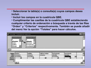 Seleccionar la tabla(s) o consulta(s) cuyos campos desea incluir.  Incluir los campos en la cuadrícula QBE. Cumplimentar las casillas de la cuadrícula QBE estableciendo cualquier criterio de ordenación o búsqueda a través de las filas “Orden” y “Criterios” respectivamente. También se puede añadir del menú Ver la opción “Totales” para hacer cálculos. 