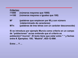 Criterios: >1000  (números mayores que 1000) >=100  (números mayores o iguales que 100) M*  (palabras que empiecen por M y con número indeterminado de caracteres) M?n  (palabras de tres letras con un carácter desconocido) Si se introduce por ejemplo Murcia como criterio en un campo de “poblaciones” acces entiende que el criterio es población=“murcia”. El texto tiene que estar entre “ “ y fechas entre #. Ejemplos: 100, “Madrid”, #25-12-96#. Entre ... Y ... 