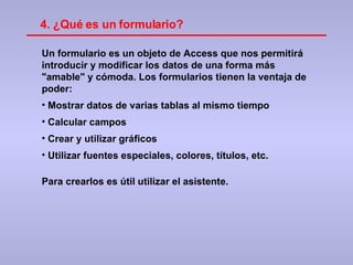 Un formulario es un objeto de Access que nos permitirá introducir y modificar los datos de una forma más "amable" y cómoda. Los formularios tienen la ventaja de poder: Mostrar datos de varias tablas al mismo tiempo Calcular campos Crear y utilizar gráficos Utilizar fuentes especiales, colores, títulos, etc. Para crearlos es útil utilizar el asistente. 4. ¿Qué es un formulario? 