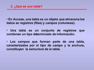 2.  ¿Qué es una tabla? En Access, una tabla es un objeto que almacena los datos en registros (filas) y campos (columnas).  Una tabla es un conjunto de registros que contienen un tipo determinado de información. Los campos que forman parte de una tabla, caracterizados por el tipo de campo y la anchura, constituyen  la  estructura  de la tabla. 