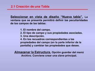 2.1 Creación de una Tabla Seleccionar en vista de diseño “Nueva tabla”.   La ventana que se presenta permitirá definir las peculiaridades de los campos de las tablas: El nombre del campo.  El tipo de campo y sus propiedades asociadas. Una descripción. En los recuadros correspondientes a las propiedades del campo (en la parte inferior de la pantalla) y cambiar las propiedades que desee. Almacenar la Estructura.   Opción guardar del menú Archivo. Conviene crear una clave principal. 