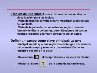 Edición de una tabla: Access dispone de dos modos de visualización para las tablas: ·  Vista de diseño: permite crear y modificar la estructura de una tabla. ·  Vista de hoja de datos: muestra los registros en un formato de filas y columnas, permitiéndonos visualizar muchos registros a la vez y agregar o editar datos. Definir un campo como clave principal:   La clave principal impide que dos registros contengan los mismos datos en el campo y mantiene una ordenación de los registros basada en la clave. - Seleccionar  el campo deseado en Vista de diseño. - Pulsar  el botón  de la barra de herramientas. 
