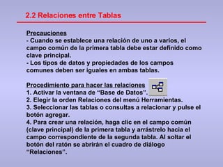 Precauciones -  Cuando se establece una relación de uno a varios, el campo común de la primera tabla debe estar definido como clave principal. - Los tipos de datos y propiedades de los campos comunes deben ser iguales en ambas tablas. Procedimiento para hacer las relaciones 1. Activar la ventana de “Base de Datos”. 2. Elegir la orden Relaciones del menú Herramientas. 3. Seleccionar las tablas o consultas a relacionar y pulse el botón agregar. 4. Para crear una relación, haga clic en el campo común (clave principal) de la primera tabla y arrástrelo hacia el campo correspondiente de la segunda tabla. Al soltar el botón del ratón se abrirán el cuadro de diálogo “Relaciones”.  2.2 Relaciones entre Tablas 