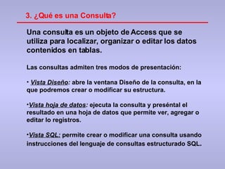 Una consulta es un objeto de Access que se utiliza para localizar, organizar o editar los datos contenidos en tablas. Las consultas admiten tres modos de presentación: Vista Diseño :  abre la ventana Diseño de la consulta, en la que podremos crear o modificar su estructura. Vista hoja de datos :  ejecuta la consulta y preséntal el resultado en una hoja de datos que permite ver, agregar o editar lo registros. Vista SQL:  permite crear o modificar una consulta usando instrucciones del lenguaje de consultas estructurado SQL . 3. ¿Qué es una Consulta? 