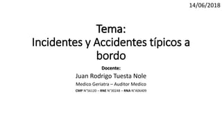 Tema:
Incidentes y Accidentes típicos a
bordo
Docente:
Juan Rodrigo Tuesta Nole
Medico Geriatra – Auditor Medico
CMP N°56120 – RNE N°30248 – RNA N°A06409
14/06/2018
 