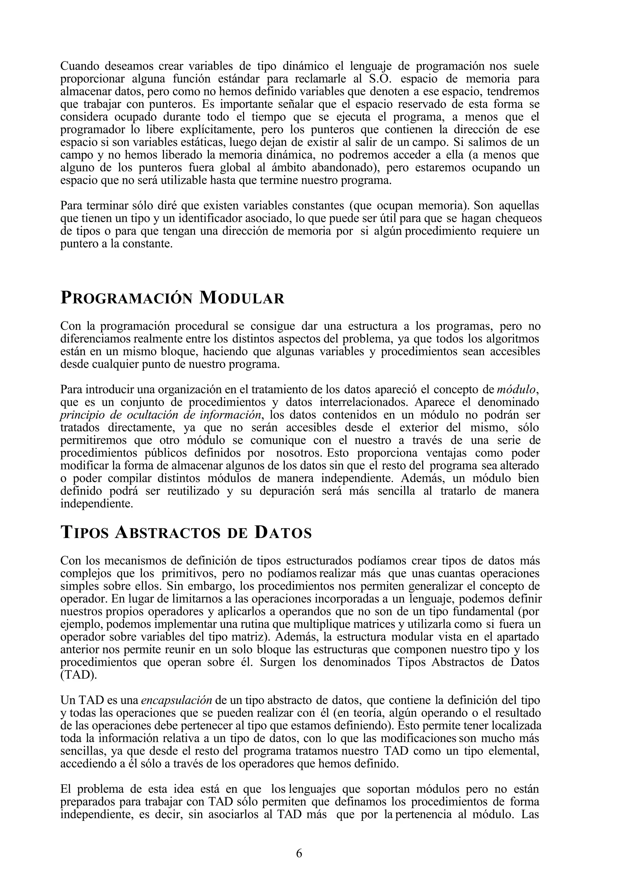 6
Cuando deseamos crear variables de tipo dinámico el lenguaje de programación nos suele
proporcionar alguna función estándar para reclamarle al S.O. espacio de memoria para
almacenar datos, pero como no hemos definido variables que denoten a ese espacio, tendremos
que trabajar con punteros. Es importante señalar que el espacio reservado de esta forma se
considera ocupado durante todo el tiempo que se ejecuta el programa, a menos que el
programador lo libere explícitamente, pero los punteros que contienen la dirección de ese
espacio si son variables estáticas, luego dejan de existir al salir de un campo. Si salimos de un
campo y no hemos liberado la memoria dinámica, no podremos acceder a ella (a menos que
alguno de los punteros fuera global al ámbito abandonado), pero estaremos ocupando un
espacio que no será utilizable hasta que termine nuestro programa.
Para terminar sólo diré que existen variables constantes (que ocupan memoria). Son aquellas
que tienen un tipo y un identificador asociado, lo que puede ser útil para que se hagan chequeos
de tipos o para que tengan una dirección de memoria por si algún procedimiento requiere un
puntero a la constante.
PROGRAMACIÓN MODULAR
Con la programación procedural se consigue dar una estructura a los programas, pero no
diferenciamos realmente entre los distintos aspectos del problema, ya que todos los algoritmos
están en un mismo bloque, haciendo que algunas variables y procedimientos sean accesibles
desde cualquier punto de nuestro programa.
Para introducir una organización en el tratamiento de los datos apareció el concepto de módulo,
que es un conjunto de procedimientos y datos interrelacionados. Aparece el denominado
principio de ocultación de información, los datos contenidos en un módulo no podrán ser
tratados directamente, ya que no serán accesibles desde el exterior del mismo, sólo
permitiremos que otro módulo se comunique con el nuestro a través de una serie de
procedimientos públicos definidos por nosotros. Esto proporciona ventajas como poder
modificar la forma de almacenar algunos de los datos sin que el resto del programa sea alterado
o poder compilar distintos módulos de manera independiente. Además, un módulo bien
definido podrá ser reutilizado y su depuración será más sencilla al tratarlo de manera
independiente.
TIPOS ABSTRACTOS DE DATOS
Con los mecanismos de definición de tipos estructurados podíamos crear tipos de datos más
complejos que los primitivos, pero no podíamos realizar más que unas cuantas operaciones
simples sobre ellos. Sin embargo, los procedimientos nos permiten generalizar el concepto de
operador. En lugar de limitarnos a las operaciones incorporadas a un lenguaje, podemos definir
nuestros propios operadores y aplicarlos a operandos que no son de un tipo fundamental (por
ejemplo, podemos implementar una rutina que multiplique matrices y utilizarla como si fuera un
operador sobre variables del tipo matriz). Además, la estructura modular vista en el apartado
anterior nos permite reunir en un solo bloque las estructuras que componen nuestro tipo y los
procedimientos que operan sobre él. Surgen los denominados Tipos Abstractos de Datos
(TAD).
Un TAD es una encapsulación de un tipo abstracto de datos, que contiene la definición del tipo
y todas las operaciones que se pueden realizar con él (en teoría, algún operando o el resultado
de las operaciones debe pertenecer al tipo que estamos definiendo). Esto permite tener localizada
toda la información relativa a un tipo de datos, con lo que las modificaciones son mucho más
sencillas, ya que desde el resto del programa tratamos nuestro TAD como un tipo elemental,
accediendo a él sólo a través de los operadores que hemos definido.
El problema de esta idea está en que los lenguajes que soportan módulos pero no están
preparados para trabajar con TAD sólo permiten que definamos los procedimientos de forma
independiente, es decir, sin asociarlos al TAD más que por la pertenencia al módulo. Las
 