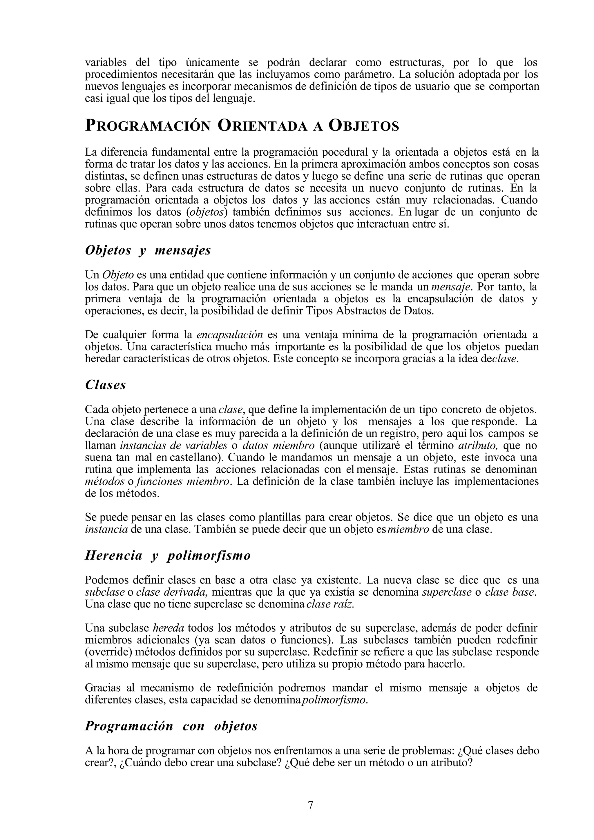 7
variables del tipo únicamente se podrán declarar como estructuras, por lo que los
procedimientos necesitarán que las incluyamos como parámetro. La solución adoptada por los
nuevos lenguajes es incorporar mecanismos de definición de tipos de usuario que se comportan
casi igual que los tipos del lenguaje.
PROGRAMACIÓN ORIENTADA A OBJETOS
La diferencia fundamental entre la programación pocedural y la orientada a objetos está en la
forma de tratar los datos y las acciones. En la primera aproximación ambos conceptos son cosas
distintas, se definen unas estructuras de datos y luego se define una serie de rutinas que operan
sobre ellas. Para cada estructura de datos se necesita un nuevo conjunto de rutinas. En la
programación orientada a objetos los datos y las acciones están muy relacionadas. Cuando
definimos los datos (objetos) también definimos sus acciones. En lugar de un conjunto de
rutinas que operan sobre unos datos tenemos objetos que interactuan entre sí.
Objetos y mensajes
Un Objeto es una entidad que contiene información y un conjunto de acciones que operan sobre
los datos. Para que un objeto realice una de sus acciones se le manda un mensaje. Por tanto, la
primera ventaja de la programación orientada a objetos es la encapsulación de datos y
operaciones, es decir, la posibilidad de definir Tipos Abstractos de Datos.
De cualquier forma la encapsulación es una ventaja mínima de la programación orientada a
objetos. Una característica mucho más importante es la posibilidad de que los objetos puedan
heredar características de otros objetos. Este concepto se incorpora gracias a la idea declase.
Clases
Cada objeto pertenece a una clase, que define la implementación de un tipo concreto de objetos.
Una clase describe la información de un objeto y los mensajes a los que responde. La
declaración de una clase es muy parecida a la definición de un registro, pero aquí los campos se
llaman instancias de variables o datos miembro (aunque utilizaré el término atributo, que no
suena tan mal en castellano). Cuando le mandamos un mensaje a un objeto, este invoca una
rutina que implementa las acciones relacionadas con el mensaje. Estas rutinas se denominan
métodos o funciones miembro. La definición de la clase también incluye las implementaciones
de los métodos.
Se puede pensar en las clases como plantillas para crear objetos. Se dice que un objeto es una
instancia de una clase. También se puede decir que un objeto esmiembro de una clase.
Herencia y polimorfismo
Podemos definir clases en base a otra clase ya existente. La nueva clase se dice que es una
subclase o clase derivada, mientras que la que ya existía se denomina superclase o clase base.
Una clase que no tiene superclase se denominaclase raíz.
Una subclase hereda todos los métodos y atributos de su superclase, además de poder definir
miembros adicionales (ya sean datos o funciones). Las subclases también pueden redefinir
(override) métodos definidos por su superclase. Redefinir se refiere a que las subclase responde
al mismo mensaje que su superclase, pero utiliza su propio método para hacerlo.
Gracias al mecanismo de redefinición podremos mandar el mismo mensaje a objetos de
diferentes clases, esta capacidad se denominapolimorfismo.
Programación con objetos
A la hora de programar con objetos nos enfrentamos a una serie de problemas: ¿Qué clases debo
crear?, ¿Cuándo debo crear una subclase? ¿Qué debe ser un método o un atributo?
 