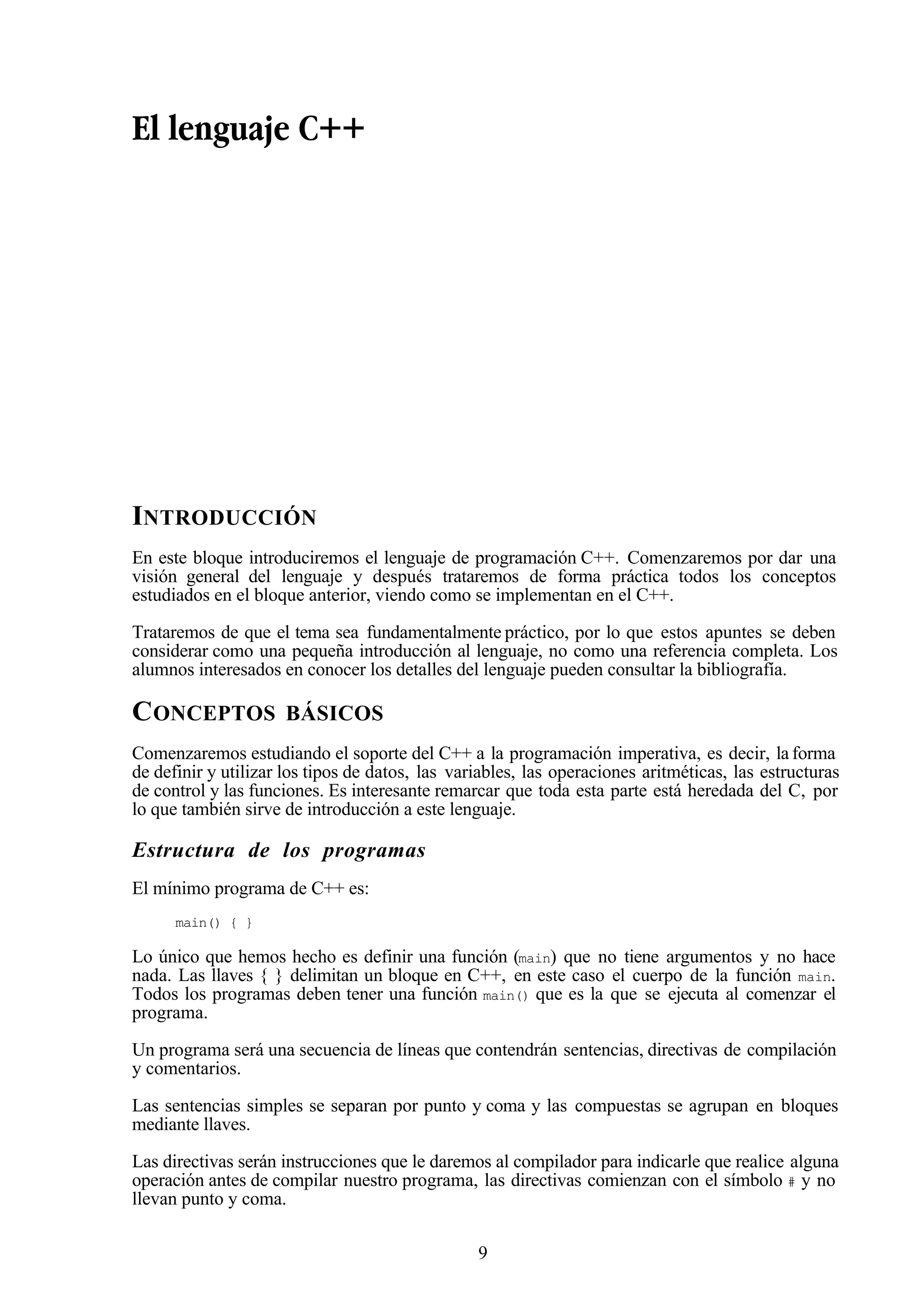 9
El lenguaje C++
INTRODUCCIÓN
En este bloque introduciremos el lenguaje de programación C++. Comenzaremos por dar una
visión general del lenguaje y después trataremos de forma práctica todos los conceptos
estudiados en el bloque anterior, viendo como se implementan en el C++.
Trataremos de que el tema sea fundamentalmente práctico, por lo que estos apuntes se deben
considerar como una pequeña introducción al lenguaje, no como una referencia completa. Los
alumnos interesados en conocer los detalles del lenguaje pueden consultar la bibliografía.
CONCEPTOS BÁSICOS
Comenzaremos estudiando el soporte del C++ a la programación imperativa, es decir, la forma
de definir y utilizar los tipos de datos, las variables, las operaciones aritméticas, las estructuras
de control y las funciones. Es interesante remarcar que toda esta parte está heredada del C, por
lo que también sirve de introducción a este lenguaje.
Estructura de los programas
El mínimo programa de C++ es:
main() { }
Lo único que hemos hecho es definir una función (main) que no tiene argumentos y no hace
nada. Las llaves { } delimitan un bloque en C++, en este caso el cuerpo de la función main.
Todos los programas deben tener una función main() que es la que se ejecuta al comenzar el
programa.
Un programa será una secuencia de líneas que contendrán sentencias, directivas de compilación
y comentarios.
Las sentencias simples se separan por punto y coma y las compuestas se agrupan en bloques
mediante llaves.
Las directivas serán instrucciones que le daremos al compilador para indicarle que realice alguna
operación antes de compilar nuestro programa, las directivas comienzan con el símbolo # y no
llevan punto y coma.
 