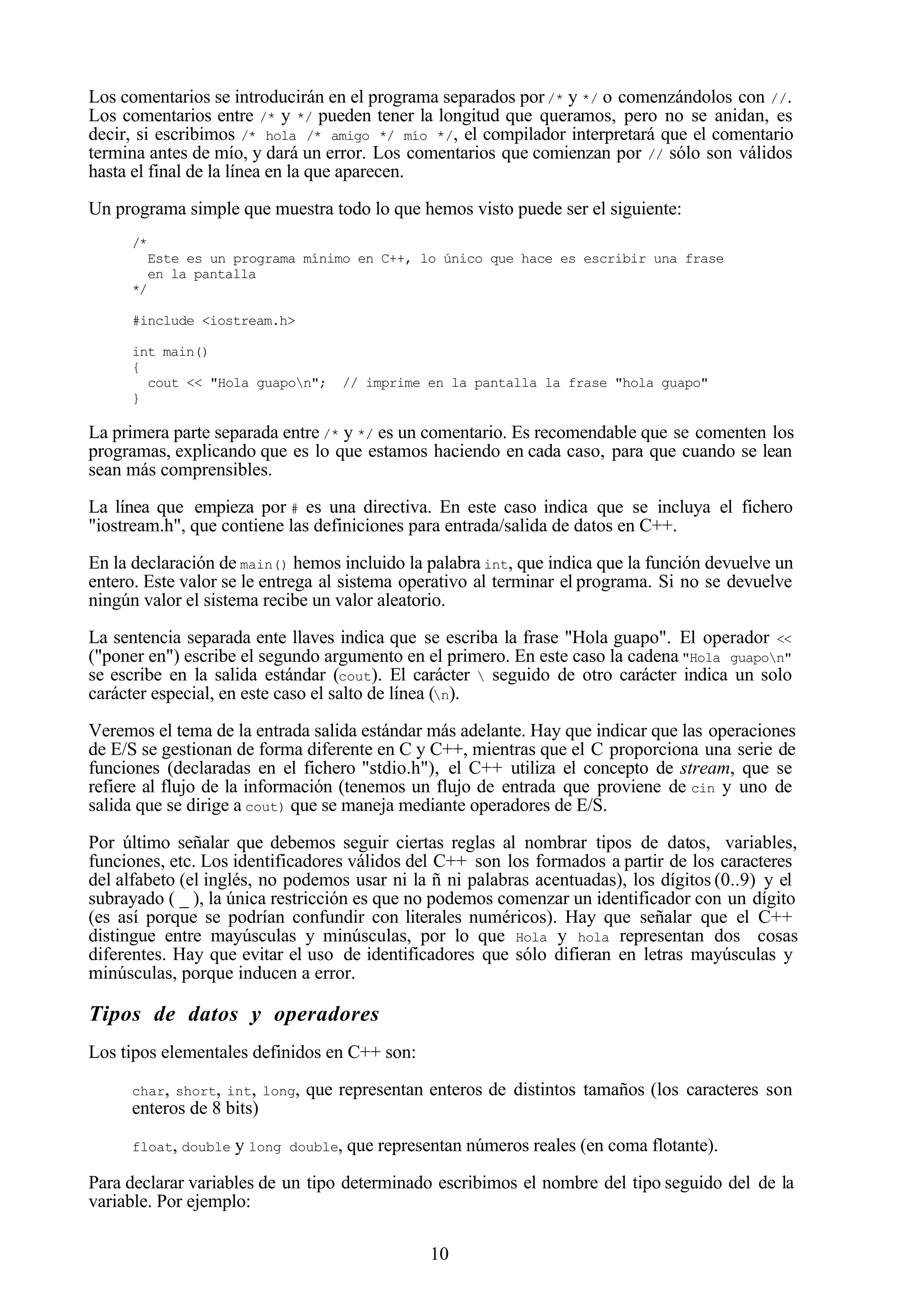 10
Los comentarios se introducirán en el programa separados por/* y */ o comenzándolos con //.
Los comentarios entre /* y */ pueden tener la longitud que queramos, pero no se anidan, es
decir, si escribimos /* hola /* amigo */ mío */, el compilador interpretará que el comentario
termina antes de mío, y dará un error. Los comentarios que comienzan por // sólo son válidos
hasta el final de la línea en la que aparecen.
Un programa simple que muestra todo lo que hemos visto puede ser el siguiente:
/*
Este es un programa mínimo en C++, lo único que hace es escribir una frase
en la pantalla
*/
#include <iostream.h>
int main()
{
cout << "Hola guapon"; // imprime en la pantalla la frase "hola guapo"
}
La primera parte separada entre /* y */ es un comentario. Es recomendable que se comenten los
programas, explicando que es lo que estamos haciendo en cada caso, para que cuando se lean
sean más comprensibles.
La línea que empieza por # es una directiva. En este caso indica que se incluya el fichero
"iostream.h", que contiene las definiciones para entrada/salida de datos en C++.
En la declaración de main() hemos incluido la palabra int, que indica que la función devuelve un
entero. Este valor se le entrega al sistema operativo al terminar el programa. Si no se devuelve
ningún valor el sistema recibe un valor aleatorio.
La sentencia separada ente llaves indica que se escriba la frase "Hola guapo". El operador <<
("poner en") escribe el segundo argumento en el primero. En este caso la cadena "Hola guapon"
se escribe en la salida estándar (cout). El carácter  seguido de otro carácter indica un solo
carácter especial, en este caso el salto de línea (n).
Veremos el tema de la entrada salida estándar más adelante. Hay que indicar que las operaciones
de E/S se gestionan de forma diferente en C y C++, mientras que el C proporciona una serie de
funciones (declaradas en el fichero "stdio.h"), el C++ utiliza el concepto de stream, que se
refiere al flujo de la información (tenemos un flujo de entrada que proviene de cin y uno de
salida que se dirige a cout) que se maneja mediante operadores de E/S.
Por último señalar que debemos seguir ciertas reglas al nombrar tipos de datos, variables,
funciones, etc. Los identificadores válidos del C++ son los formados a partir de los caracteres
del alfabeto (el inglés, no podemos usar ni la ñ ni palabras acentuadas), los dígitos (0..9) y el
subrayado ( _ ), la única restricción es que no podemos comenzar un identificador con un dígito
(es así porque se podrían confundir con literales numéricos). Hay que señalar que el C++
distingue entre mayúsculas y minúsculas, por lo que Hola y hola representan dos cosas
diferentes. Hay que evitar el uso de identificadores que sólo difieran en letras mayúsculas y
minúsculas, porque inducen a error.
Tipos de datos y operadores
Los tipos elementales definidos en C++ son:
char, short, int, long, que representan enteros de distintos tamaños (los caracteres son
enteros de 8 bits)
float, double y long double, que representan números reales (en coma flotante).
Para declarar variables de un tipo determinado escribimos el nombre del tipo seguido del de la
variable. Por ejemplo:
 