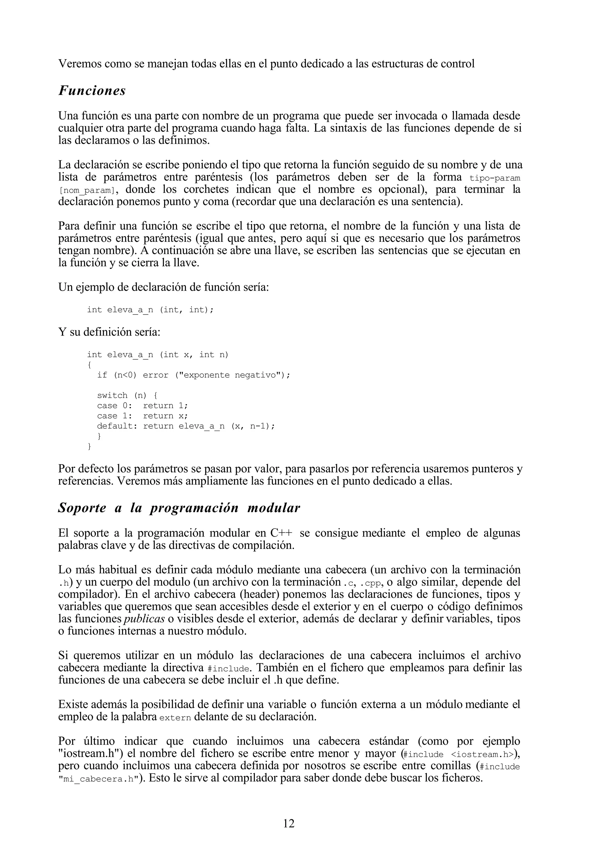 12
Veremos como se manejan todas ellas en el punto dedicado a las estructuras de control
Funciones
Una función es una parte con nombre de un programa que puede ser invocada o llamada desde
cualquier otra parte del programa cuando haga falta. La sintaxis de las funciones depende de si
las declaramos o las definimos.
La declaración se escribe poniendo el tipo que retorna la función seguido de su nombre y de una
lista de parámetros entre paréntesis (los parámetros deben ser de la forma tipo-param
[nom_param], donde los corchetes indican que el nombre es opcional), para terminar la
declaración ponemos punto y coma (recordar que una declaración es una sentencia).
Para definir una función se escribe el tipo que retorna, el nombre de la función y una lista de
parámetros entre paréntesis (igual que antes, pero aquí si que es necesario que los parámetros
tengan nombre). A continuación se abre una llave, se escriben las sentencias que se ejecutan en
la función y se cierra la llave.
Un ejemplo de declaración de función sería:
int eleva_a_n (int, int);
Y su definición sería:
int eleva_a_n (int x, int n)
{
if (n<0) error ("exponente negativo");
switch (n) {
case 0: return 1;
case 1: return x;
default: return eleva_a_n (x, n-1);
}
}
Por defecto los parámetros se pasan por valor, para pasarlos por referencia usaremos punteros y
referencias. Veremos más ampliamente las funciones en el punto dedicado a ellas.
Soporte a la programación modular
El soporte a la programación modular en C++ se consigue mediante el empleo de algunas
palabras clave y de las directivas de compilación.
Lo más habitual es definir cada módulo mediante una cabecera (un archivo con la terminación
.h) y un cuerpo del modulo (un archivo con la terminación.c, .cpp, o algo similar, depende del
compilador). En el archivo cabecera (header) ponemos las declaraciones de funciones, tipos y
variables que queremos que sean accesibles desde el exterior y en el cuerpo o código definimos
las funciones publicas o visibles desde el exterior, además de declarar y definir variables, tipos
o funciones internas a nuestro módulo.
Si queremos utilizar en un módulo las declaraciones de una cabecera incluimos el archivo
cabecera mediante la directiva #include. También en el fichero que empleamos para definir las
funciones de una cabecera se debe incluir el .h que define.
Existe además la posibilidad de definir una variable o función externa a un módulo mediante el
empleo de la palabra extern delante de su declaración.
Por último indicar que cuando incluimos una cabecera estándar (como por ejemplo
"iostream.h") el nombre del fichero se escribe entre menor y mayor (#include <iostream.h>),
pero cuando incluimos una cabecera definida por nosotros se escribe entre comillas (#include
"mi_cabecera.h"). Esto le sirve al compilador para saber donde debe buscar los ficheros.
 