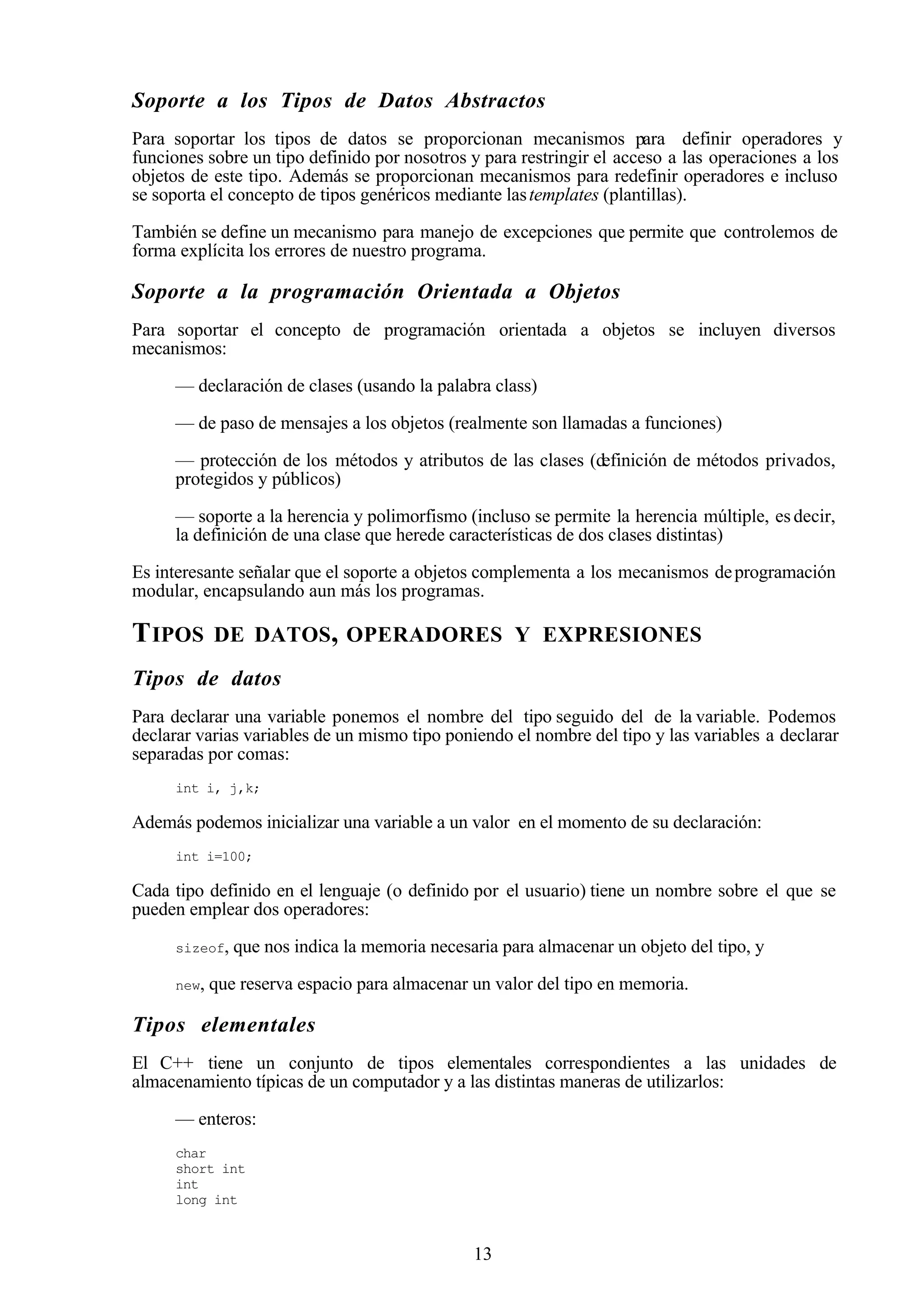 13
Soporte a los Tipos de Datos Abstractos
Para soportar los tipos de datos se proporcionan mecanismos para definir operadores y
funciones sobre un tipo definido por nosotros y para restringir el acceso a las operaciones a los
objetos de este tipo. Además se proporcionan mecanismos para redefinir operadores e incluso
se soporta el concepto de tipos genéricos mediante lastemplates (plantillas).
También se define un mecanismo para manejo de excepciones que permite que controlemos de
forma explícita los errores de nuestro programa.
Soporte a la programación Orientada a Objetos
Para soportar el concepto de programación orientada a objetos se incluyen diversos
mecanismos:
— declaración de clases (usando la palabra class)
— de paso de mensajes a los objetos (realmente son llamadas a funciones)
— protección de los métodos y atributos de las clases (definición de métodos privados,
protegidos y públicos)
— soporte a la herencia y polimorfismo (incluso se permite la herencia múltiple, esdecir,
la definición de una clase que herede características de dos clases distintas)
Es interesante señalar que el soporte a objetos complementa a los mecanismos deprogramación
modular, encapsulando aun más los programas.
TIPOS DE DATOS, OPERADORES Y EXPRESIONES
Tipos de datos
Para declarar una variable ponemos el nombre del tipo seguido del de la variable. Podemos
declarar varias variables de un mismo tipo poniendo el nombre del tipo y las variables a declarar
separadas por comas:
int i, j,k;
Además podemos inicializar una variable a un valor en el momento de su declaración:
int i=100;
Cada tipo definido en el lenguaje (o definido por el usuario) tiene un nombre sobre el que se
pueden emplear dos operadores:
sizeof, que nos indica la memoria necesaria para almacenar un objeto del tipo, y
new, que reserva espacio para almacenar un valor del tipo en memoria.
Tipos elementales
El C++ tiene un conjunto de tipos elementales correspondientes a las unidades de
almacenamiento típicas de un computador y a las distintas maneras de utilizarlos:
— enteros:
char
short int
int
long int
 