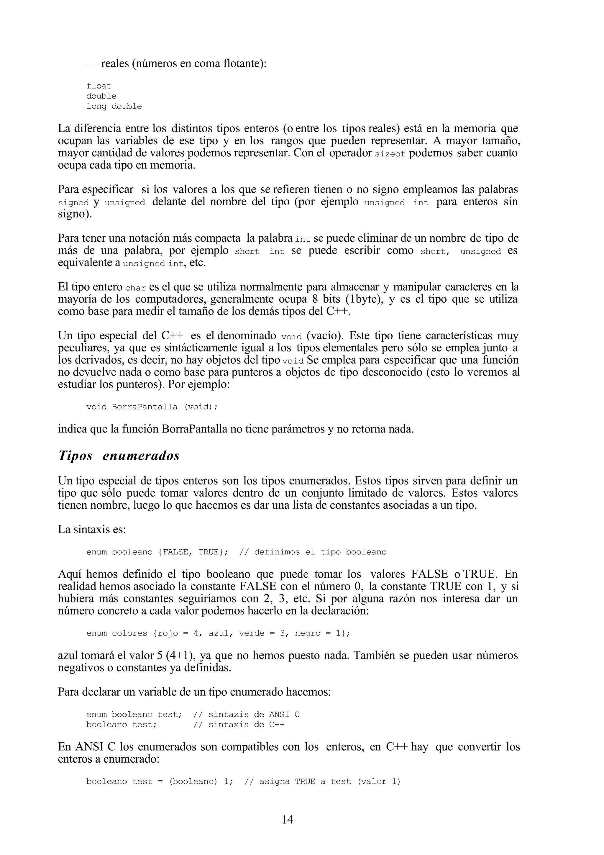 14
— reales (números en coma flotante):
float
double
long double
La diferencia entre los distintos tipos enteros (o entre los tipos reales) está en la memoria que
ocupan las variables de ese tipo y en los rangos que pueden representar. A mayor tamaño,
mayor cantidad de valores podemos representar. Con el operador sizeof podemos saber cuanto
ocupa cada tipo en memoria.
Para especificar si los valores a los que se refieren tienen o no signo empleamos las palabras
signed y unsigned delante del nombre del tipo (por ejemplo unsigned int para enteros sin
signo).
Para tener una notación más compacta la palabraint se puede eliminar de un nombre de tipo de
más de una palabra, por ejemplo short int se puede escribir como short, unsigned es
equivalente a unsigned int, etc.
El tipo entero char es el que se utiliza normalmente para almacenar y manipular caracteres en la
mayoría de los computadores, generalmente ocupa 8 bits (1byte), y es el tipo que se utiliza
como base para medir el tamaño de los demás tipos del C++.
Un tipo especial del C++ es el denominado void (vacío). Este tipo tiene características muy
peculiares, ya que es sintácticamente igual a los tipos elementales pero sólo se emplea junto a
los derivados, es decir, no hay objetos del tipovoid Se emplea para especificar que una función
no devuelve nada o como base para punteros a objetos de tipo desconocido (esto lo veremos al
estudiar los punteros). Por ejemplo:
void BorraPantalla (void);
indica que la función BorraPantalla no tiene parámetros y no retorna nada.
Tipos enumerados
Un tipo especial de tipos enteros son los tipos enumerados. Estos tipos sirven para definir un
tipo que sólo puede tomar valores dentro de un conjunto limitado de valores. Estos valores
tienen nombre, luego lo que hacemos es dar una lista de constantes asociadas a un tipo.
La sintaxis es:
enum booleano {FALSE, TRUE}; // definimos el tipo booleano
Aquí hemos definido el tipo booleano que puede tomar los valores FALSE o TRUE. En
realidad hemos asociado la constante FALSE con el número 0, la constante TRUE con 1, y si
hubiera más constantes seguiríamos con 2, 3, etc. Si por alguna razón nos interesa dar un
número concreto a cada valor podemos hacerlo en la declaración:
enum colores {rojo = 4, azul, verde = 3, negro = 1};
azul tomará el valor 5 (4+1), ya que no hemos puesto nada. También se pueden usar números
negativos o constantes ya definidas.
Para declarar un variable de un tipo enumerado hacemos:
enum booleano test; // sintaxis de ANSI C
booleano test; // sintaxis de C++
En ANSI C los enumerados son compatibles con los enteros, en C++ hay que convertir los
enteros a enumerado:
booleano test = (booleano) 1; // asigna TRUE a test (valor 1)
 