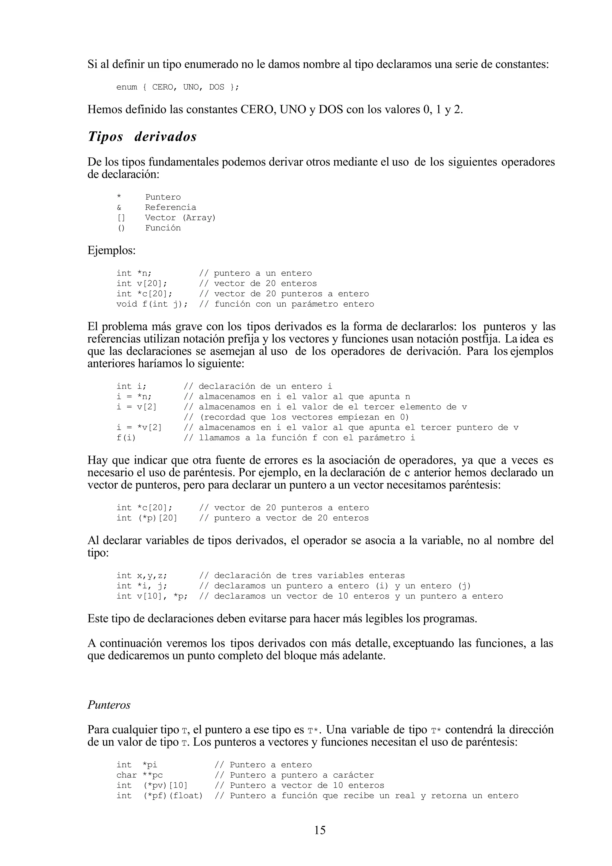 15
Si al definir un tipo enumerado no le damos nombre al tipo declaramos una serie de constantes:
enum { CERO, UNO, DOS };
Hemos definido las constantes CERO, UNO y DOS con los valores 0, 1 y 2.
Tipos derivados
De los tipos fundamentales podemos derivar otros mediante el uso de los siguientes operadores
de declaración:
* Puntero
& Referencia
[] Vector (Array)
() Función
Ejemplos:
int *n; // puntero a un entero
int v[20]; // vector de 20 enteros
int *c[20]; // vector de 20 punteros a entero
void f(int j); // función con un parámetro entero
El problema más grave con los tipos derivados es la forma de declararlos: los punteros y las
referencias utilizan notación prefija y los vectores y funciones usan notación postfija. La idea es
que las declaraciones se asemejan al uso de los operadores de derivación. Para los ejemplos
anteriores haríamos lo siguiente:
int i; // declaración de un entero i
i = *n; // almacenamos en i el valor al que apunta n
i = v[2] // almacenamos en i el valor de el tercer elemento de v
// (recordad que los vectores empiezan en 0)
i = *v[2] // almacenamos en i el valor al que apunta el tercer puntero de v
f(i) // llamamos a la función f con el parámetro i
Hay que indicar que otra fuente de errores es la asociación de operadores, ya que a veces es
necesario el uso de paréntesis. Por ejemplo, en la declaración de c anterior hemos declarado un
vector de punteros, pero para declarar un puntero a un vector necesitamos paréntesis:
int *c[20]; // vector de 20 punteros a entero
int (*p)[20] // puntero a vector de 20 enteros
Al declarar variables de tipos derivados, el operador se asocia a la variable, no al nombre del
tipo:
int x,y,z; // declaración de tres variables enteras
int *i, j; // declaramos un puntero a entero (i) y un entero (j)
int v[10], *p; // declaramos un vector de 10 enteros y un puntero a entero
Este tipo de declaraciones deben evitarse para hacer más legibles los programas.
A continuación veremos los tipos derivados con más detalle, exceptuando las funciones, a las
que dedicaremos un punto completo del bloque más adelante.
Punteros
Para cualquier tipo T, el puntero a ese tipo es T*. Una variable de tipo T* contendrá la dirección
de un valor de tipo T. Los punteros a vectores y funciones necesitan el uso de paréntesis:
int *pi // Puntero a entero
char **pc // Puntero a puntero a carácter
int (*pv)[10] // Puntero a vector de 10 enteros
int (*pf)(float) // Puntero a función que recibe un real y retorna un entero
 