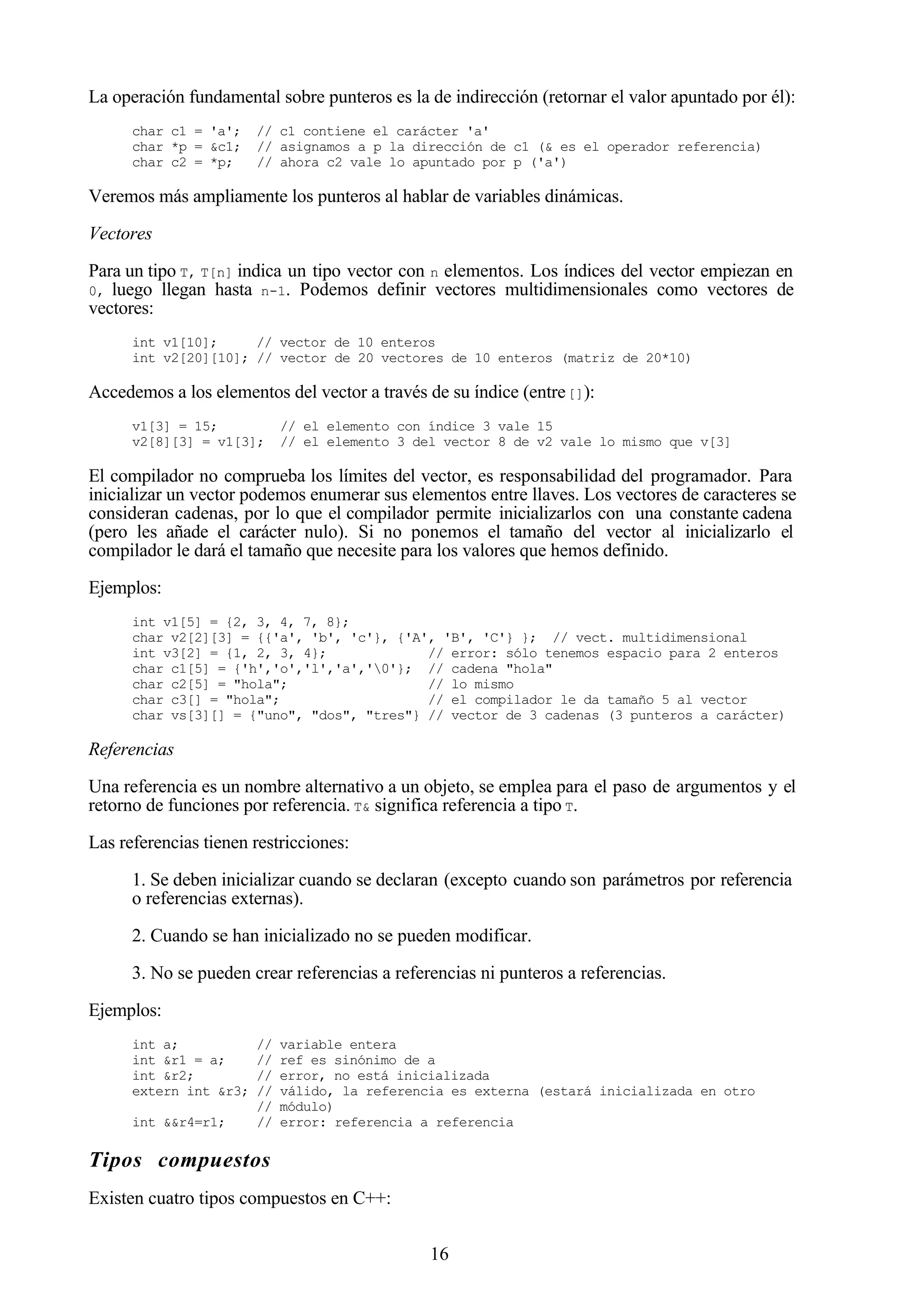 16
La operación fundamental sobre punteros es la de indirección (retornar el valor apuntado por él):
char c1 = 'a'; // c1 contiene el carácter 'a'
char *p = &c1; // asignamos a p la dirección de c1 (& es el operador referencia)
char c2 = *p; // ahora c2 vale lo apuntado por p ('a')
Veremos más ampliamente los punteros al hablar de variables dinámicas.
Vectores
Para un tipo T, T[n] indica un tipo vector con n elementos. Los índices del vector empiezan en
0, luego llegan hasta n-1. Podemos definir vectores multidimensionales como vectores de
vectores:
int v1[10]; // vector de 10 enteros
int v2[20][10]; // vector de 20 vectores de 10 enteros (matriz de 20*10)
Accedemos a los elementos del vector a través de su índice (entre[]):
v1[3] = 15; // el elemento con índice 3 vale 15
v2[8][3] = v1[3]; // el elemento 3 del vector 8 de v2 vale lo mismo que v[3]
El compilador no comprueba los límites del vector, es responsabilidad del programador. Para
inicializar un vector podemos enumerar sus elementos entre llaves. Los vectores de caracteres se
consideran cadenas, por lo que el compilador permite inicializarlos con una constante cadena
(pero les añade el carácter nulo). Si no ponemos el tamaño del vector al inicializarlo el
compilador le dará el tamaño que necesite para los valores que hemos definido.
Ejemplos:
int v1[5] = {2, 3, 4, 7, 8};
char v2[2][3] = {{'a', 'b', 'c'}, {'A', 'B', 'C'} }; // vect. multidimensional
int v3[2] = {1, 2, 3, 4}; // error: sólo tenemos espacio para 2 enteros
char c1[5] = {'h','o','l','a','0'}; // cadena "hola"
char c2[5] = "hola"; // lo mismo
char c3[] = "hola"; // el compilador le da tamaño 5 al vector
char vs[3][] = {"uno", "dos", "tres"} // vector de 3 cadenas (3 punteros a carácter)
Referencias
Una referencia es un nombre alternativo a un objeto, se emplea para el paso de argumentos y el
retorno de funciones por referencia. T& significa referencia a tipo T.
Las referencias tienen restricciones:
1. Se deben inicializar cuando se declaran (excepto cuando son parámetros por referencia
o referencias externas).
2. Cuando se han inicializado no se pueden modificar.
3. No se pueden crear referencias a referencias ni punteros a referencias.
Ejemplos:
int a; // variable entera
int &r1 = a; // ref es sinónimo de a
int &r2; // error, no está inicializada
extern int &r3; // válido, la referencia es externa (estará inicializada en otro
// módulo)
int &&r4=r1; // error: referencia a referencia
Tipos compuestos
Existen cuatro tipos compuestos en C++:
 