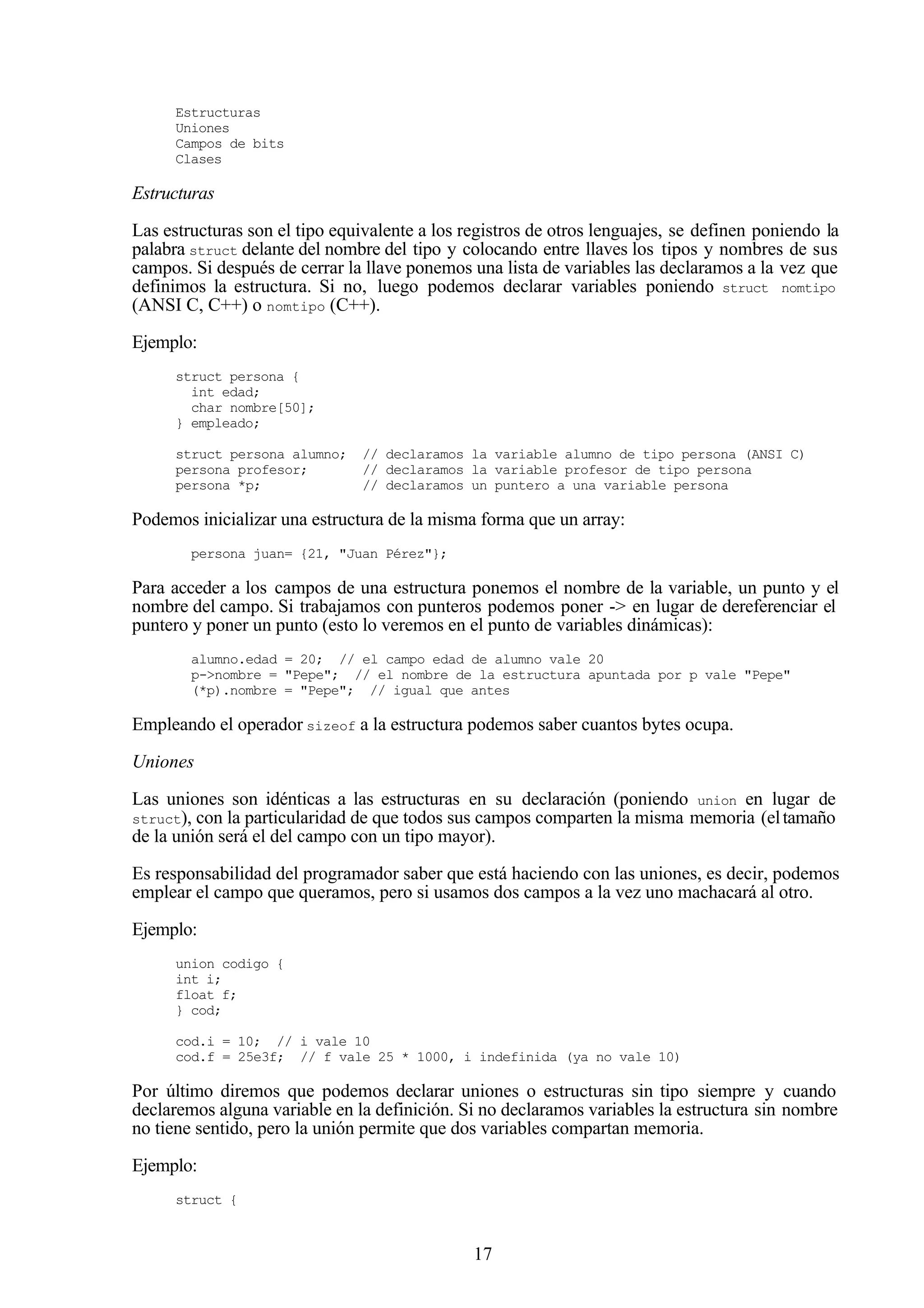 17
Estructuras
Uniones
Campos de bits
Clases
Estructuras
Las estructuras son el tipo equivalente a los registros de otros lenguajes, se definen poniendo la
palabra struct delante del nombre del tipo y colocando entre llaves los tipos y nombres de sus
campos. Si después de cerrar la llave ponemos una lista de variables las declaramos a la vez que
definimos la estructura. Si no, luego podemos declarar variables poniendo struct nomtipo
(ANSI C, C++) o nomtipo (C++).
Ejemplo:
struct persona {
int edad;
char nombre[50];
} empleado;
struct persona alumno; // declaramos la variable alumno de tipo persona (ANSI C)
persona profesor; // declaramos la variable profesor de tipo persona
persona *p; // declaramos un puntero a una variable persona
Podemos inicializar una estructura de la misma forma que un array:
persona juan= {21, "Juan Pérez"};
Para acceder a los campos de una estructura ponemos el nombre de la variable, un punto y el
nombre del campo. Si trabajamos con punteros podemos poner -> en lugar de dereferenciar el
puntero y poner un punto (esto lo veremos en el punto de variables dinámicas):
alumno.edad = 20; // el campo edad de alumno vale 20
p->nombre = "Pepe"; // el nombre de la estructura apuntada por p vale "Pepe"
(*p).nombre = "Pepe"; // igual que antes
Empleando el operador sizeof a la estructura podemos saber cuantos bytes ocupa.
Uniones
Las uniones son idénticas a las estructuras en su declaración (poniendo union en lugar de
struct), con la particularidad de que todos sus campos comparten la misma memoria (eltamaño
de la unión será el del campo con un tipo mayor).
Es responsabilidad del programador saber que está haciendo con las uniones, es decir, podemos
emplear el campo que queramos, pero si usamos dos campos a la vez uno machacará al otro.
Ejemplo:
union codigo {
int i;
float f;
} cod;
cod.i = 10; // i vale 10
cod.f = 25e3f; // f vale 25 * 1000, i indefinida (ya no vale 10)
Por último diremos que podemos declarar uniones o estructuras sin tipo siempre y cuando
declaremos alguna variable en la definición. Si no declaramos variables la estructura sin nombre
no tiene sentido, pero la unión permite que dos variables compartan memoria.
Ejemplo:
struct {
 