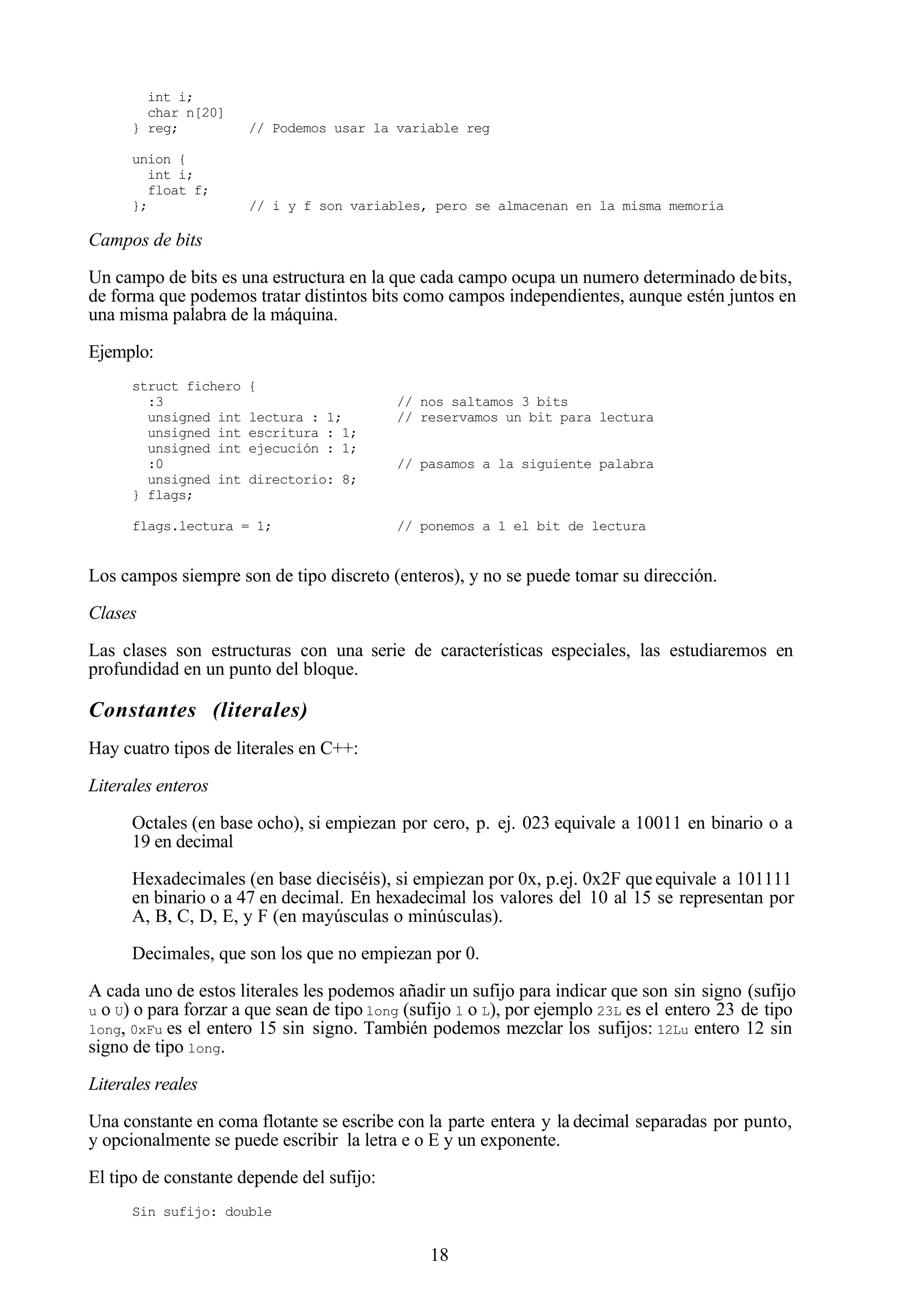 18
int i;
char n[20]
} reg; // Podemos usar la variable reg
union {
int i;
float f;
}; // i y f son variables, pero se almacenan en la misma memoria
Campos de bits
Un campo de bits es una estructura en la que cada campo ocupa un numero determinado debits,
de forma que podemos tratar distintos bits como campos independientes, aunque estén juntos en
una misma palabra de la máquina.
Ejemplo:
struct fichero {
:3 // nos saltamos 3 bits
unsigned int lectura : 1; // reservamos un bit para lectura
unsigned int escritura : 1;
unsigned int ejecución : 1;
:0 // pasamos a la siguiente palabra
unsigned int directorio: 8;
} flags;
flags.lectura = 1; // ponemos a 1 el bit de lectura
Los campos siempre son de tipo discreto (enteros), y no se puede tomar su dirección.
Clases
Las clases son estructuras con una serie de características especiales, las estudiaremos en
profundidad en un punto del bloque.
Constantes (literales)
Hay cuatro tipos de literales en C++:
Literales enteros
Octales (en base ocho), si empiezan por cero, p. ej. 023 equivale a 10011 en binario o a
19 en decimal
Hexadecimales (en base dieciséis), si empiezan por 0x, p.ej. 0x2F que equivale a 101111
en binario o a 47 en decimal. En hexadecimal los valores del 10 al 15 se representan por
A, B, C, D, E, y F (en mayúsculas o minúsculas).
Decimales, que son los que no empiezan por 0.
A cada uno de estos literales les podemos añadir un sufijo para indicar que son sin signo (sufijo
u o U) o para forzar a que sean de tipo long (sufijo l o L), por ejemplo 23L es el entero 23 de tipo
long, 0xFu es el entero 15 sin signo. También podemos mezclar los sufijos: 12Lu entero 12 sin
signo de tipo long.
Literales reales
Una constante en coma flotante se escribe con la parte entera y la decimal separadas por punto,
y opcionalmente se puede escribir la letra e o E y un exponente.
El tipo de constante depende del sufijo:
Sin sufijo: double
 