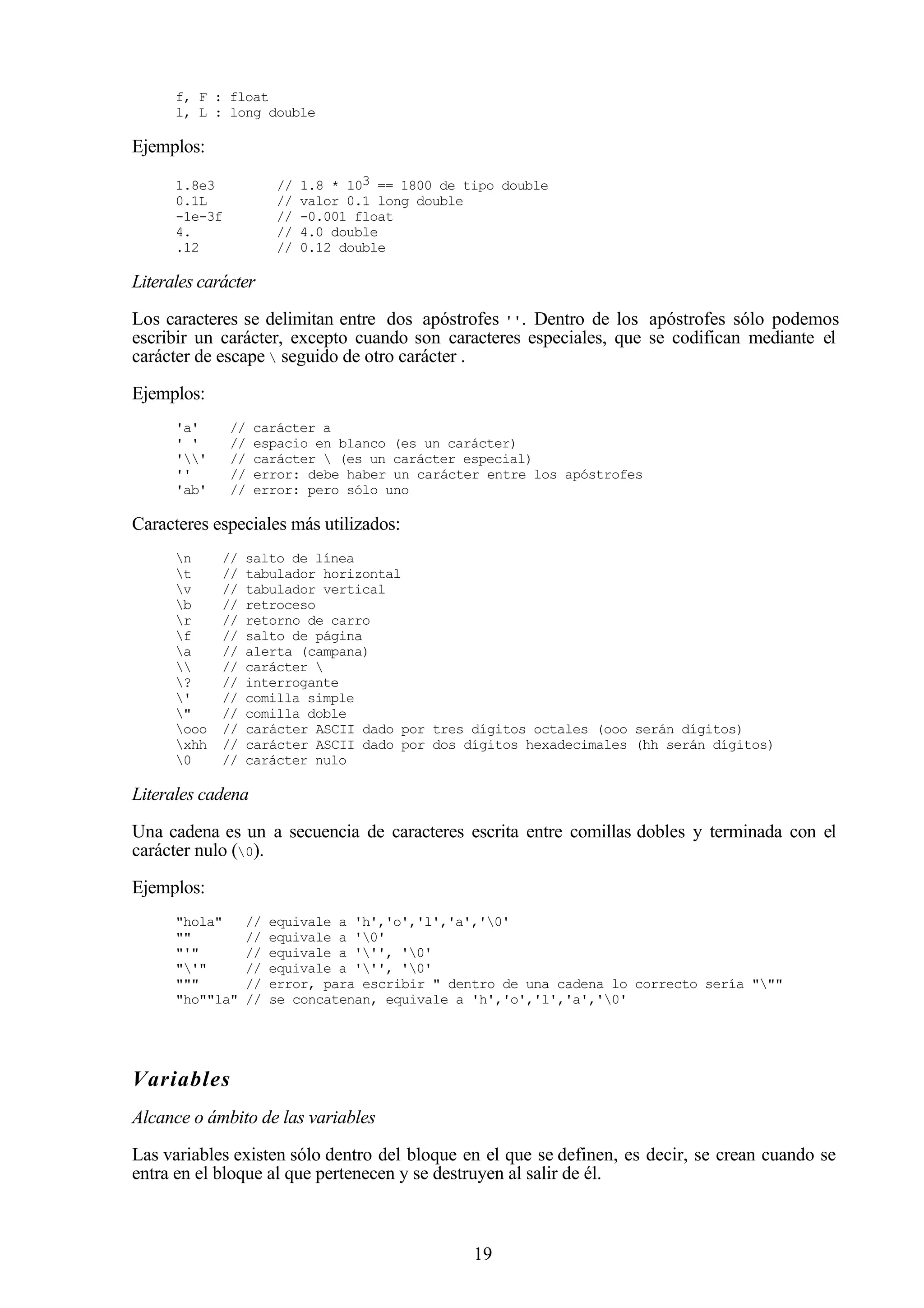 19
f, F : float
l, L : long double
Ejemplos:
1.8e3 // 1.8 * 103 == 1800 de tipo double
0.1L // valor 0.1 long double
-1e-3f // -0.001 float
4. // 4.0 double
.12 // 0.12 double
Literales carácter
Los caracteres se delimitan entre dos apóstrofes ''. Dentro de los apóstrofes sólo podemos
escribir un carácter, excepto cuando son caracteres especiales, que se codifican mediante el
carácter de escape  seguido de otro carácter .
Ejemplos:
'a' // carácter a
' ' // espacio en blanco (es un carácter)
'' // carácter  (es un carácter especial)
'' // error: debe haber un carácter entre los apóstrofes
'ab' // error: pero sólo uno
Caracteres especiales más utilizados:
n // salto de línea
t // tabulador horizontal
v // tabulador vertical
b // retroceso
r // retorno de carro
f // salto de página
a // alerta (campana)
 // carácter 
? // interrogante
' // comilla simple
" // comilla doble
ooo // carácter ASCII dado por tres dígitos octales (ooo serán dígitos)
xhh // carácter ASCII dado por dos dígitos hexadecimales (hh serán dígitos)
0 // carácter nulo
Literales cadena
Una cadena es un a secuencia de caracteres escrita entre comillas dobles y terminada con el
carácter nulo (0).
Ejemplos:
"hola" // equivale a 'h','o','l','a','0'
"" // equivale a '0'
"'" // equivale a ''', '0'
"'" // equivale a ''', '0'
""" // error, para escribir " dentro de una cadena lo correcto sería """
"ho""la" // se concatenan, equivale a 'h','o','l','a','0'
Variables
Alcance o ámbito de las variables
Las variables existen sólo dentro del bloque en el que se definen, es decir, se crean cuando se
entra en el bloque al que pertenecen y se destruyen al salir de él.
 