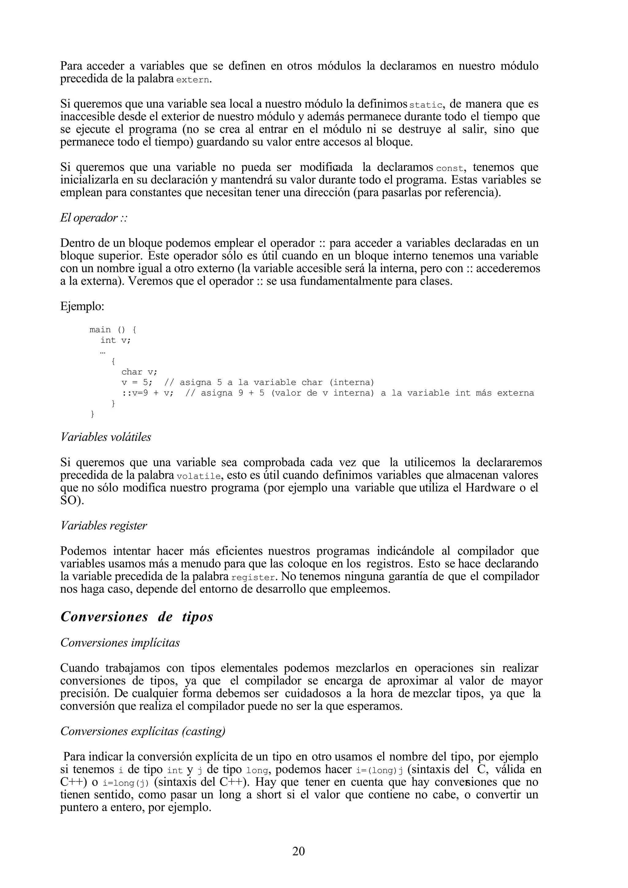20
Para acceder a variables que se definen en otros módulos la declaramos en nuestro módulo
precedida de la palabra extern.
Si queremos que una variable sea local a nuestro módulo la definimosstatic, de manera que es
inaccesible desde el exterior de nuestro módulo y además permanece durante todo el tiempo que
se ejecute el programa (no se crea al entrar en el módulo ni se destruye al salir, sino que
permanece todo el tiempo) guardando su valor entre accesos al bloque.
Si queremos que una variable no pueda ser modificada la declaramos const, tenemos que
inicializarla en su declaración y mantendrá su valor durante todo el programa. Estas variables se
emplean para constantes que necesitan tener una dirección (para pasarlas por referencia).
El operador ::
Dentro de un bloque podemos emplear el operador :: para acceder a variables declaradas en un
bloque superior. Este operador sólo es útil cuando en un bloque interno tenemos una variable
con un nombre igual a otro externo (la variable accesible será la interna, pero con :: accederemos
a la externa). Veremos que el operador :: se usa fundamentalmente para clases.
Ejemplo:
main () {
int v;
…
{
char v;
v = 5; // asigna 5 a la variable char (interna)
::v=9 + v; // asigna 9 + 5 (valor de v interna) a la variable int más externa
}
}
Variables volátiles
Si queremos que una variable sea comprobada cada vez que la utilicemos la declararemos
precedida de la palabra volatile, esto es útil cuando definimos variables que almacenan valores
que no sólo modifica nuestro programa (por ejemplo una variable que utiliza el Hardware o el
SO).
Variables register
Podemos intentar hacer más eficientes nuestros programas indicándole al compilador que
variables usamos más a menudo para que las coloque en los registros. Esto se hace declarando
la variable precedida de la palabra register. No tenemos ninguna garantía de que el compilador
nos haga caso, depende del entorno de desarrollo que empleemos.
Conversiones de tipos
Conversiones implícitas
Cuando trabajamos con tipos elementales podemos mezclarlos en operaciones sin realizar
conversiones de tipos, ya que el compilador se encarga de aproximar al valor de mayor
precisión. De cualquier forma debemos ser cuidadosos a la hora de mezclar tipos, ya que la
conversión que realiza el compilador puede no ser la que esperamos.
Conversiones explícitas (casting)
Para indicar la conversión explícita de un tipo en otro usamos el nombre del tipo, por ejemplo
si tenemos i de tipo int y j de tipo long, podemos hacer i=(long)j (sintaxis del C, válida en
C++) o i=long(j) (sintaxis del C++). Hay que tener en cuenta que hay conversiones que no
tienen sentido, como pasar un long a short si el valor que contiene no cabe, o convertir un
puntero a entero, por ejemplo.
 