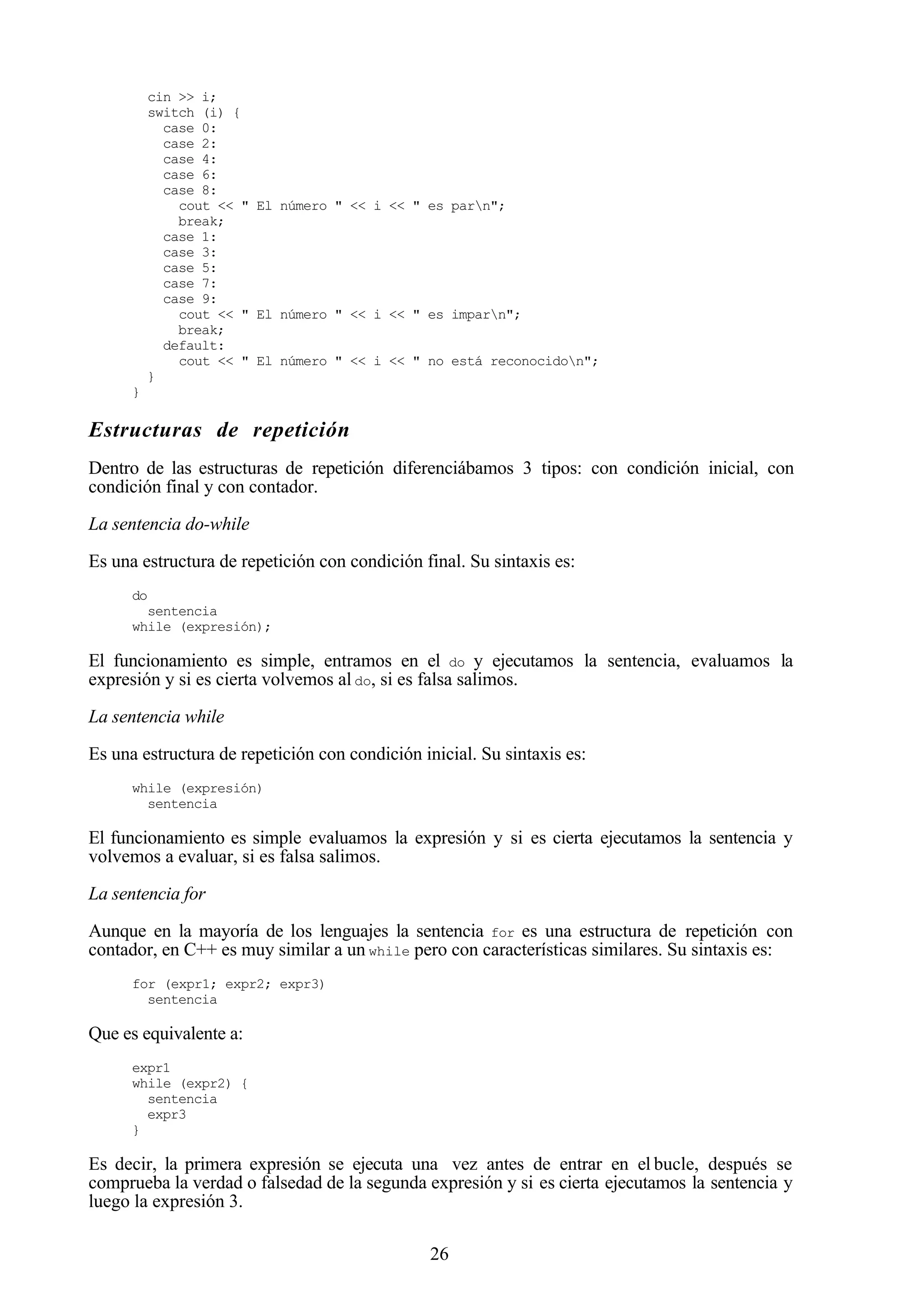 26
cin >> i;
switch (i) {
case 0:
case 2:
case 4:
case 6:
case 8:
cout << " El número " << i << " es parn";
break;
case 1:
case 3:
case 5:
case 7:
case 9:
cout << " El número " << i << " es imparn";
break;
default:
cout << " El número " << i << " no está reconocidon";
}
}
Estructuras de repetición
Dentro de las estructuras de repetición diferenciábamos 3 tipos: con condición inicial, con
condición final y con contador.
La sentencia do-while
Es una estructura de repetición con condición final. Su sintaxis es:
do
sentencia
while (expresión);
El funcionamiento es simple, entramos en el do y ejecutamos la sentencia, evaluamos la
expresión y si es cierta volvemos al do, si es falsa salimos.
La sentencia while
Es una estructura de repetición con condición inicial. Su sintaxis es:
while (expresión)
sentencia
El funcionamiento es simple evaluamos la expresión y si es cierta ejecutamos la sentencia y
volvemos a evaluar, si es falsa salimos.
La sentencia for
Aunque en la mayoría de los lenguajes la sentencia for es una estructura de repetición con
contador, en C++ es muy similar a un while pero con características similares. Su sintaxis es:
for (expr1; expr2; expr3)
sentencia
Que es equivalente a:
expr1
while (expr2) {
sentencia
expr3
}
Es decir, la primera expresión se ejecuta una vez antes de entrar en el bucle, después se
comprueba la verdad o falsedad de la segunda expresión y si es cierta ejecutamos la sentencia y
luego la expresión 3.
 