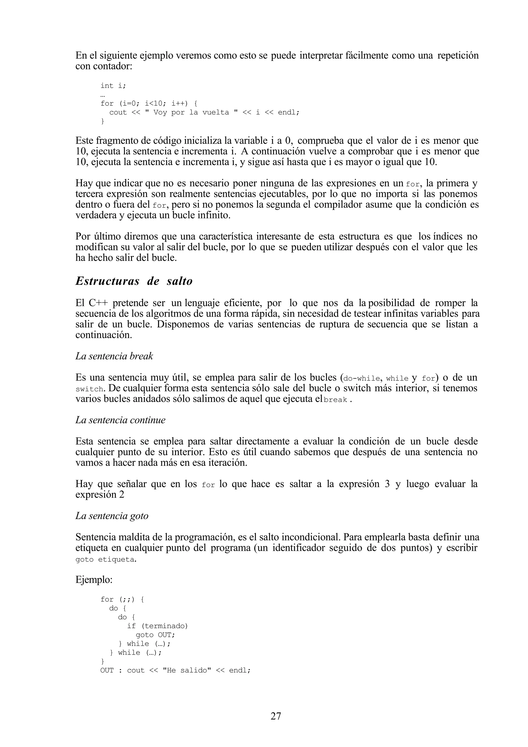 27
En el siguiente ejemplo veremos como esto se puede interpretar fácilmente como una repetición
con contador:
int i;
…
for (i=0; i<10; i++) {
cout << " Voy por la vuelta " << i << endl;
}
Este fragmento de código inicializa la variable i a 0, comprueba que el valor de i es menor que
10, ejecuta la sentencia e incrementa i. A continuación vuelve a comprobar que i es menor que
10, ejecuta la sentencia e incrementa i, y sigue así hasta que i es mayor o igual que 10.
Hay que indicar que no es necesario poner ninguna de las expresiones en un for, la primera y
tercera expresión son realmente sentencias ejecutables, por lo que no importa si las ponemos
dentro o fuera del for, pero si no ponemos la segunda el compilador asume que la condición es
verdadera y ejecuta un bucle infinito.
Por último diremos que una característica interesante de esta estructura es que los índices no
modifican su valor al salir del bucle, por lo que se pueden utilizar después con el valor que les
ha hecho salir del bucle.
Estructuras de salto
El C++ pretende ser un lenguaje eficiente, por lo que nos da la posibilidad de romper la
secuencia de los algoritmos de una forma rápida, sin necesidad de testear infinitas variables para
salir de un bucle. Disponemos de varias sentencias de ruptura de secuencia que se listan a
continuación.
La sentencia break
Es una sentencia muy útil, se emplea para salir de los bucles (do-while, while y for) o de un
switch. De cualquier forma esta sentencia sólo sale del bucle o switch más interior, si tenemos
varios bucles anidados sólo salimos de aquel que ejecuta elbreak .
La sentencia continue
Esta sentencia se emplea para saltar directamente a evaluar la condición de un bucle desde
cualquier punto de su interior. Esto es útil cuando sabemos que después de una sentencia no
vamos a hacer nada más en esa iteración.
Hay que señalar que en los for lo que hace es saltar a la expresión 3 y luego evaluar la
expresión 2
La sentencia goto
Sentencia maldita de la programación, es el salto incondicional. Para emplearla basta definir una
etiqueta en cualquier punto del programa (un identificador seguido de dos puntos) y escribir
goto etiqueta.
Ejemplo:
for (;;) {
do {
do {
if (terminado)
goto OUT;
} while (…);
} while (…);
}
OUT : cout << "He salido" << endl;
 