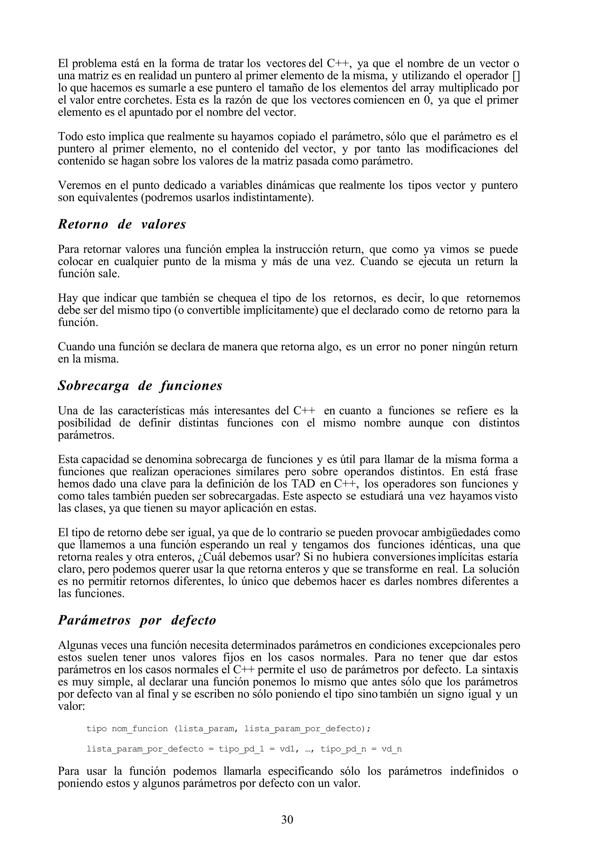 30
El problema está en la forma de tratar los vectores del C++, ya que el nombre de un vector o
una matriz es en realidad un puntero al primer elemento de la misma, y utilizando el operador []
lo que hacemos es sumarle a ese puntero el tamaño de los elementos del array multiplicado por
el valor entre corchetes. Esta es la razón de que los vectores comiencen en 0, ya que el primer
elemento es el apuntado por el nombre del vector.
Todo esto implica que realmente su hayamos copiado el parámetro, sólo que el parámetro es el
puntero al primer elemento, no el contenido del vector, y por tanto las modificaciones del
contenido se hagan sobre los valores de la matriz pasada como parámetro.
Veremos en el punto dedicado a variables dinámicas que realmente los tipos vector y puntero
son equivalentes (podremos usarlos indistintamente).
Retorno de valores
Para retornar valores una función emplea la instrucción return, que como ya vimos se puede
colocar en cualquier punto de la misma y más de una vez. Cuando se ejecuta un return la
función sale.
Hay que indicar que también se chequea el tipo de los retornos, es decir, lo que retornemos
debe ser del mismo tipo (o convertible implícitamente) que el declarado como de retorno para la
función.
Cuando una función se declara de manera que retorna algo, es un error no poner ningún return
en la misma.
Sobrecarga de funciones
Una de las características más interesantes del C++ en cuanto a funciones se refiere es la
posibilidad de definir distintas funciones con el mismo nombre aunque con distintos
parámetros.
Esta capacidad se denomina sobrecarga de funciones y es útil para llamar de la misma forma a
funciones que realizan operaciones similares pero sobre operandos distintos. En está frase
hemos dado una clave para la definición de los TAD en C++, los operadores son funciones y
como tales también pueden ser sobrecargadas. Este aspecto se estudiará una vez hayamos visto
las clases, ya que tienen su mayor aplicación en estas.
El tipo de retorno debe ser igual, ya que de lo contrario se pueden provocar ambigüedades como
que llamemos a una función esperando un real y tengamos dos funciones idénticas, una que
retorna reales y otra enteros, ¿Cuál debemos usar? Si no hubiera conversionesimplícitas estaría
claro, pero podemos querer usar la que retorna enteros y que se transforme en real. La solución
es no permitir retornos diferentes, lo único que debemos hacer es darles nombres diferentes a
las funciones.
Parámetros por defecto
Algunas veces una función necesita determinados parámetros en condiciones excepcionales pero
estos suelen tener unos valores fijos en los casos normales. Para no tener que dar estos
parámetros en los casos normales el C++ permite el uso de parámetros por defecto. La sintaxis
es muy simple, al declarar una función ponemos lo mismo que antes sólo que los parámetros
por defecto van al final y se escriben no sólo poniendo el tipo sino también un signo igual y un
valor:
tipo nom_funcion (lista_param, lista_param_por_defecto);
lista_param_por_defecto = tipo_pd_1 = vd1, …, tipo_pd_n = vd_n
Para usar la función podemos llamarla especificando sólo los parámetros indefinidos o
poniendo estos y algunos parámetros por defecto con un valor.
 