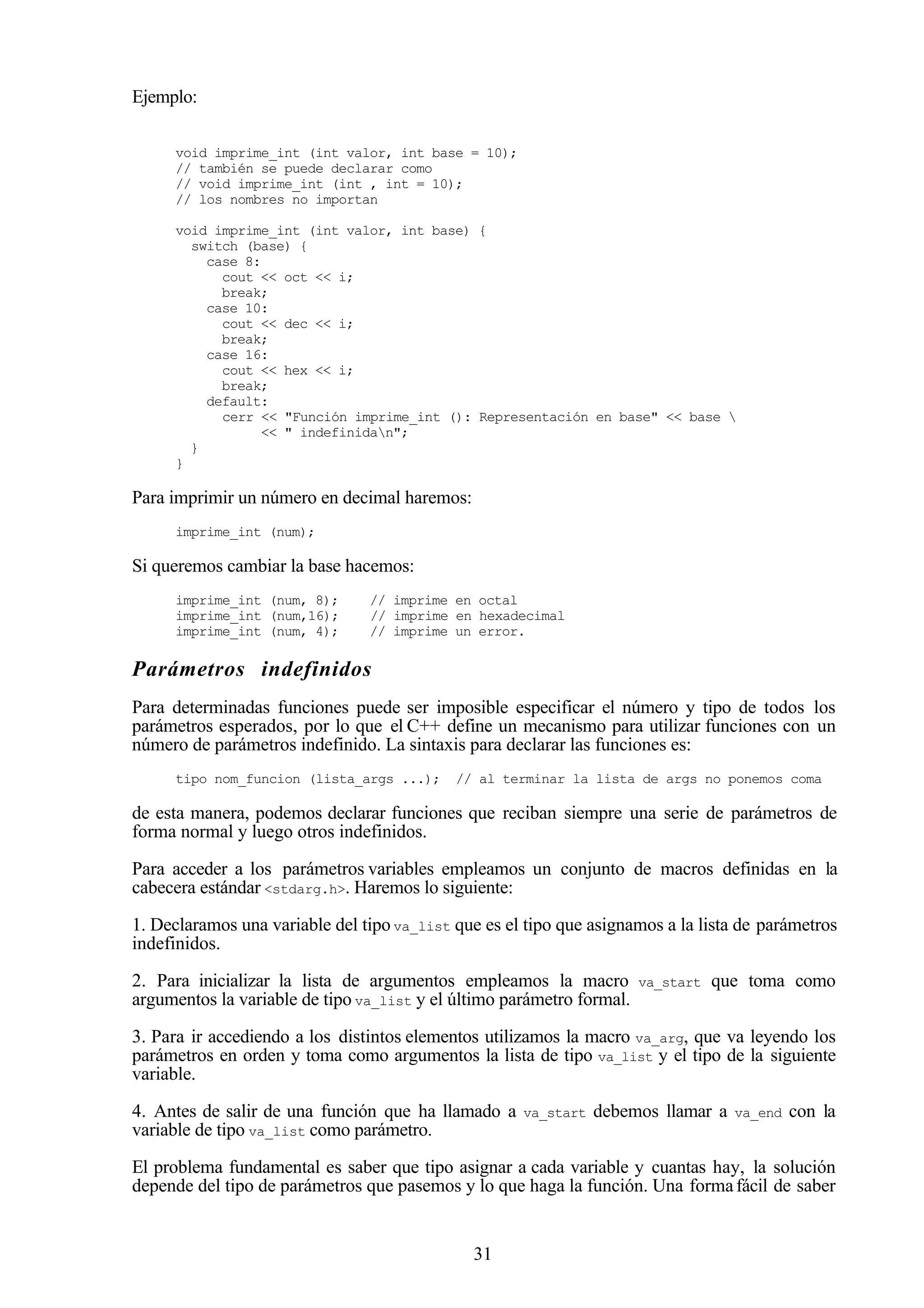 31
Ejemplo:
void imprime_int (int valor, int base = 10);
// también se puede declarar como
// void imprime_int (int , int = 10);
// los nombres no importan
void imprime_int (int valor, int base) {
switch (base) {
case 8:
cout << oct << i;
break;
case 10:
cout << dec << i;
break;
case 16:
cout << hex << i;
break;
default:
cerr << "Función imprime_int (): Representación en base" << base 
<< " indefinidan";
}
}
Para imprimir un número en decimal haremos:
imprime_int (num);
Si queremos cambiar la base hacemos:
imprime_int (num, 8); // imprime en octal
imprime_int (num,16); // imprime en hexadecimal
imprime_int (num, 4); // imprime un error.
Parámetros indefinidos
Para determinadas funciones puede ser imposible especificar el número y tipo de todos los
parámetros esperados, por lo que el C++ define un mecanismo para utilizar funciones con un
número de parámetros indefinido. La sintaxis para declarar las funciones es:
tipo nom_funcion (lista_args ...); // al terminar la lista de args no ponemos coma
de esta manera, podemos declarar funciones que reciban siempre una serie de parámetros de
forma normal y luego otros indefinidos.
Para acceder a los parámetros variables empleamos un conjunto de macros definidas en la
cabecera estándar <stdarg.h>. Haremos lo siguiente:
1. Declaramos una variable del tipo va_list que es el tipo que asignamos a la lista de parámetros
indefinidos.
2. Para inicializar la lista de argumentos empleamos la macro va_start que toma como
argumentos la variable de tipo va_list y el último parámetro formal.
3. Para ir accediendo a los distintos elementos utilizamos la macro va_arg, que va leyendo los
parámetros en orden y toma como argumentos la lista de tipo va_list y el tipo de la siguiente
variable.
4. Antes de salir de una función que ha llamado a va_start debemos llamar a va_end con la
variable de tipo va_list como parámetro.
El problema fundamental es saber que tipo asignar a cada variable y cuantas hay, la solución
depende del tipo de parámetros que pasemos y lo que haga la función. Una formafácil de saber
 