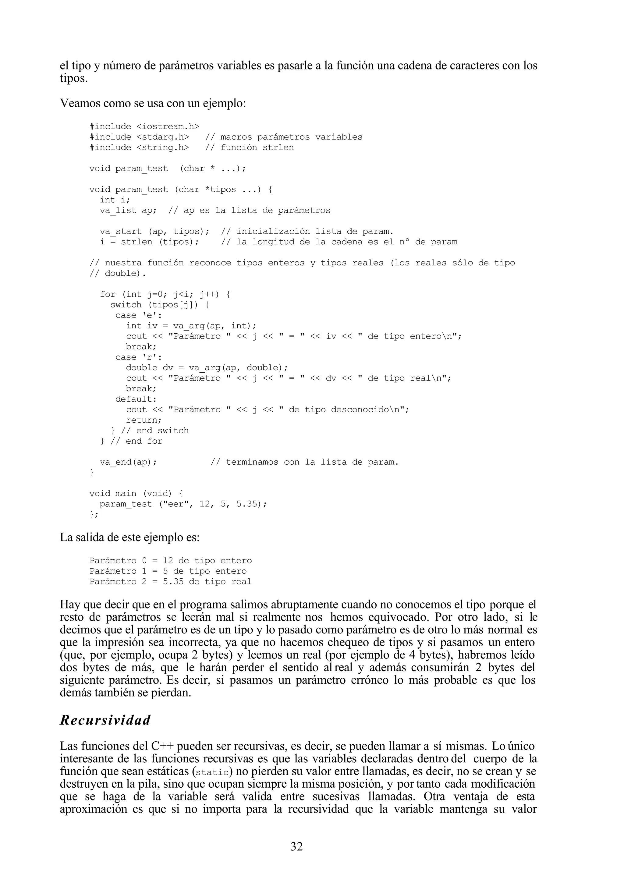 32
el tipo y número de parámetros variables es pasarle a la función una cadena de caracteres con los
tipos.
Veamos como se usa con un ejemplo:
#include <iostream.h>
#include <stdarg.h> // macros parámetros variables
#include <string.h> // función strlen
void param_test (char * ...);
void param_test (char *tipos ...) {
int i;
va_list ap; // ap es la lista de parámetros
va_start (ap, tipos); // inicialización lista de param.
i = strlen (tipos); // la longitud de la cadena es el nº de param
// nuestra función reconoce tipos enteros y tipos reales (los reales sólo de tipo
// double).
for (int j=0; j<i; j++) {
switch (tipos[j]) {
case 'e':
int iv = va_arg(ap, int);
cout << "Parámetro " << j << " = " << iv << " de tipo enteron";
break;
case 'r':
double dv = va_arg(ap, double);
cout << "Parámetro " << j << " = " << dv << " de tipo realn";
break;
default:
cout << "Parámetro " << j << " de tipo desconocidon";
return;
} // end switch
} // end for
va_end(ap); // terminamos con la lista de param.
}
void main (void) {
param_test ("eer", 12, 5, 5.35);
};
La salida de este ejemplo es:
Parámetro 0 = 12 de tipo entero
Parámetro 1 = 5 de tipo entero
Parámetro 2 = 5.35 de tipo real
Hay que decir que en el programa salimos abruptamente cuando no conocemos el tipo porque el
resto de parámetros se leerán mal si realmente nos hemos equivocado. Por otro lado, si le
decimos que el parámetro es de un tipo y lo pasado como parámetro es de otro lo más normal es
que la impresión sea incorrecta, ya que no hacemos chequeo de tipos y si pasamos un entero
(que, por ejemplo, ocupa 2 bytes) y leemos un real (por ejemplo de 4 bytes), habremos leído
dos bytes de más, que le harán perder el sentido al real y además consumirán 2 bytes del
siguiente parámetro. Es decir, si pasamos un parámetro erróneo lo más probable es que los
demás también se pierdan.
Recursividad
Las funciones del C++ pueden ser recursivas, es decir, se pueden llamar a sí mismas. Lo único
interesante de las funciones recursivas es que las variables declaradas dentro del cuerpo de la
función que sean estáticas (static) no pierden su valor entre llamadas, es decir, no se crean y se
destruyen en la pila, sino que ocupan siempre la misma posición, y por tanto cada modificación
que se haga de la variable será valida entre sucesivas llamadas. Otra ventaja de esta
aproximación es que si no importa para la recursividad que la variable mantenga su valor
 