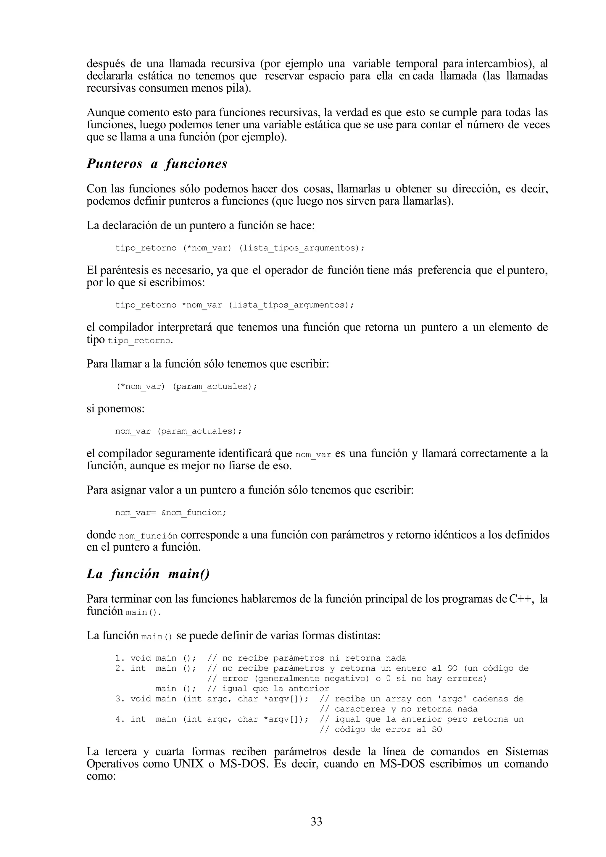 33
después de una llamada recursiva (por ejemplo una variable temporal para intercambios), al
declararla estática no tenemos que reservar espacio para ella en cada llamada (las llamadas
recursivas consumen menos pila).
Aunque comento esto para funciones recursivas, la verdad es que esto se cumple para todas las
funciones, luego podemos tener una variable estática que se use para contar el número de veces
que se llama a una función (por ejemplo).
Punteros a funciones
Con las funciones sólo podemos hacer dos cosas, llamarlas u obtener su dirección, es decir,
podemos definir punteros a funciones (que luego nos sirven para llamarlas).
La declaración de un puntero a función se hace:
tipo_retorno (*nom_var) (lista_tipos_argumentos);
El paréntesis es necesario, ya que el operador de función tiene más preferencia que el puntero,
por lo que si escribimos:
tipo_retorno *nom_var (lista_tipos_argumentos);
el compilador interpretará que tenemos una función que retorna un puntero a un elemento de
tipo tipo_retorno.
Para llamar a la función sólo tenemos que escribir:
(*nom_var) (param_actuales);
si ponemos:
nom_var (param_actuales);
el compilador seguramente identificará que nom_var es una función y llamará correctamente a la
función, aunque es mejor no fiarse de eso.
Para asignar valor a un puntero a función sólo tenemos que escribir:
nom_var= &nom_funcion;
donde nom_función corresponde a una función con parámetros y retorno idénticos a los definidos
en el puntero a función.
La función main()
Para terminar con las funciones hablaremos de la función principal de los programas de C++, la
función main().
La función main() se puede definir de varias formas distintas:
1. void main (); // no recibe parámetros ni retorna nada
2. int main (); // no recibe parámetros y retorna un entero al SO (un código de
// error (generalmente negativo) o 0 si no hay errores)
main (); // igual que la anterior
3. void main (int argc, char *argv[]); // recibe un array con 'argc' cadenas de
// caracteres y no retorna nada
4. int main (int argc, char *argv[]); // igual que la anterior pero retorna un
// código de error al SO
La tercera y cuarta formas reciben parámetros desde la línea de comandos en Sistemas
Operativos como UNIX o MS-DOS. Es decir, cuando en MS-DOS escribimos un comando
como:
 