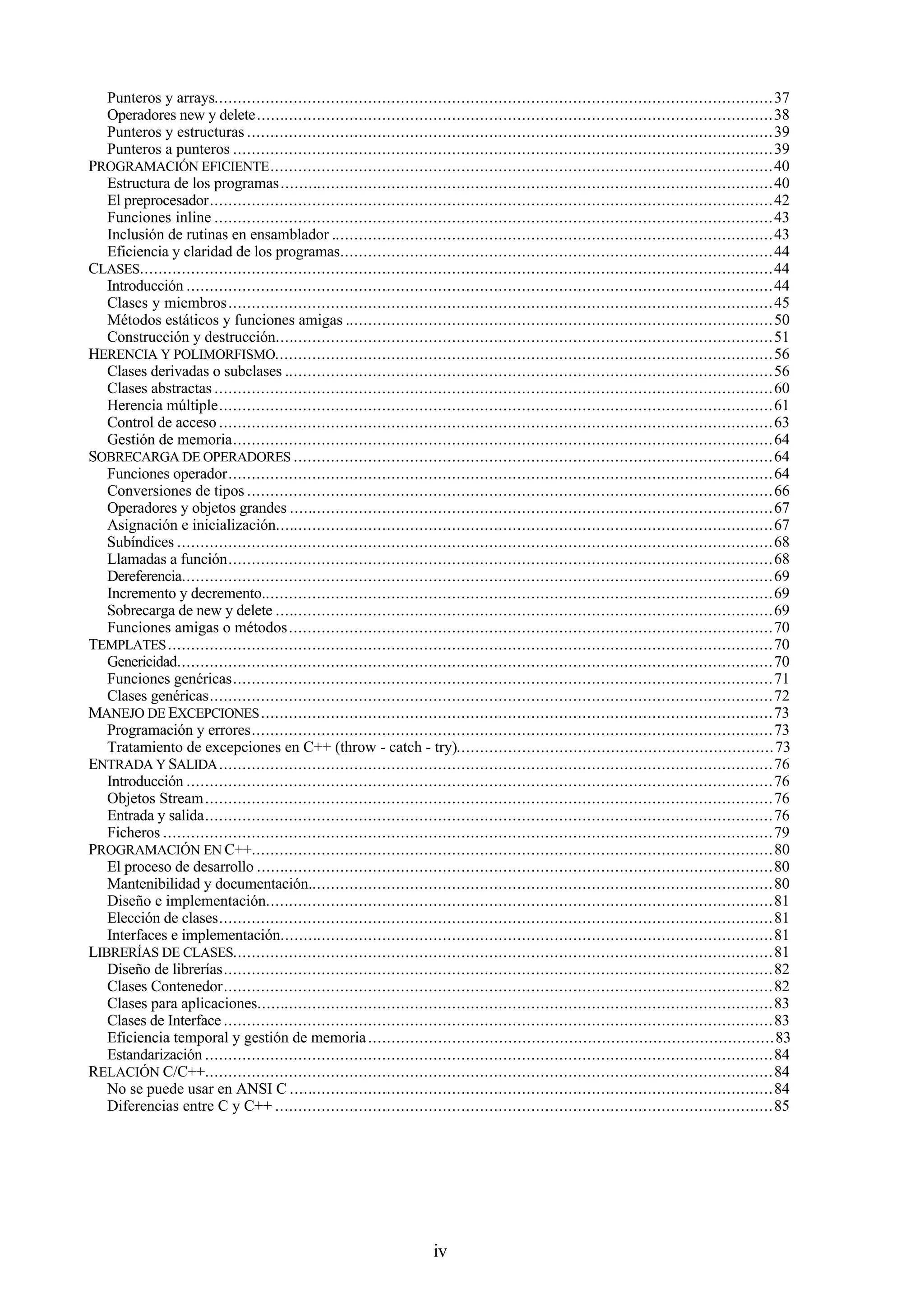 iv
Punteros y arrays........................................................................................................................37
Operadores new y delete...............................................................................................................38
Punteros y estructuras .................................................................................................................39
Punteros a punteros ....................................................................................................................39
PROGRAMACIÓN EFICIENTE............................................................................................................40
Estructura de los programas..........................................................................................................40
El preprocesador.........................................................................................................................42
Funciones inline ........................................................................................................................43
Inclusión de rutinas en ensamblador ...............................................................................................43
Eficiencia y claridad de los programas.............................................................................................44
CLASES........................................................................................................................................44
Introducción ..............................................................................................................................44
Clases y miembros.....................................................................................................................45
Métodos estáticos y funciones amigas ............................................................................................50
Construcción y destrucción...........................................................................................................51
HERENCIA Y POLIMORFISMO...........................................................................................................56
Clases derivadas o subclases .........................................................................................................56
Clases abstractas ........................................................................................................................60
Herencia múltiple.......................................................................................................................61
Control de acceso .......................................................................................................................63
Gestión de memoria....................................................................................................................64
SOBRECARGA DE OPERADORES .......................................................................................................64
Funciones operador.....................................................................................................................64
Conversiones de tipos .................................................................................................................66
Operadores y objetos grandes ........................................................................................................67
Asignación e inicialización...........................................................................................................67
Subíndices ................................................................................................................................68
Llamadas a función.....................................................................................................................68
Dereferencia...............................................................................................................................69
Incremento y decremento..............................................................................................................69
Sobrecarga de new y delete ...........................................................................................................69
Funciones amigas o métodos........................................................................................................70
TEMPLATES..................................................................................................................................70
Genericidad................................................................................................................................70
Funciones genéricas....................................................................................................................71
Clases genéricas.........................................................................................................................72
MANEJO DE EXCEPCIONES..............................................................................................................73
Programación y errores................................................................................................................73
Tratamiento de excepciones en C++ (throw - catch - try)....................................................................73
ENTRADA Y SALIDA.......................................................................................................................76
Introducción ..............................................................................................................................76
Objetos Stream..........................................................................................................................76
Entrada y salida..........................................................................................................................76
Ficheros ...................................................................................................................................79
PROGRAMACIÓN EN C++................................................................................................................80
El proceso de desarrollo ...............................................................................................................80
Mantenibilidad y documentación....................................................................................................80
Diseño e implementación.............................................................................................................81
Elección de clases.......................................................................................................................81
Interfaces e implementación..........................................................................................................81
LIBRERÍAS DE CLASES....................................................................................................................81
Diseño de librerías......................................................................................................................82
Clases Contenedor......................................................................................................................82
Clases para aplicaciones...............................................................................................................83
Clases de Interface ......................................................................................................................83
Eficiencia temporal y gestión de memoria.......................................................................................83
Estandarización ..........................................................................................................................84
RELACIÓN C/C++..........................................................................................................................84
No se puede usar en ANSI C ........................................................................................................84
Diferencias entre C y C++ ...........................................................................................................85
 