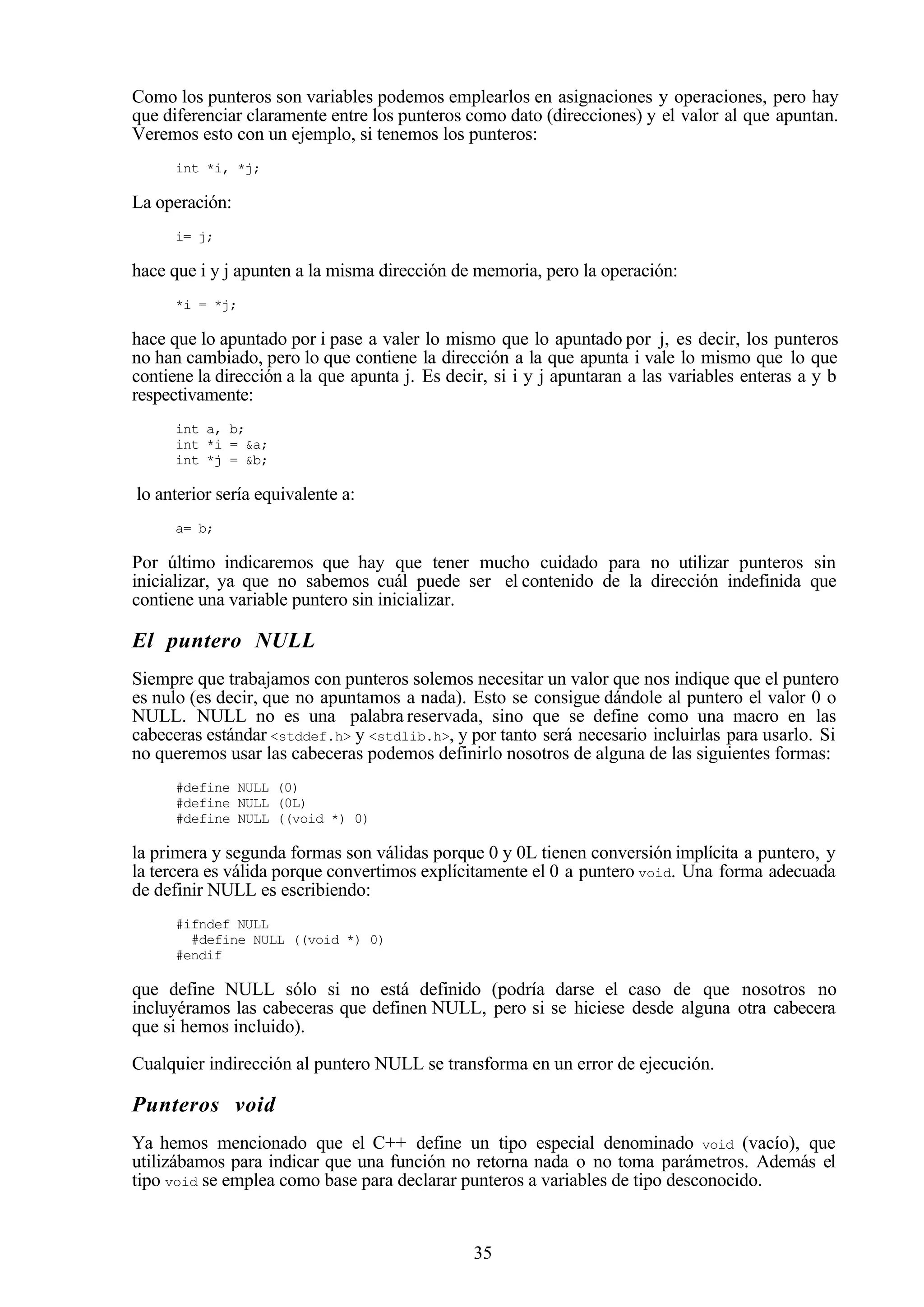 35
Como los punteros son variables podemos emplearlos en asignaciones y operaciones, pero hay
que diferenciar claramente entre los punteros como dato (direcciones) y el valor al que apuntan.
Veremos esto con un ejemplo, si tenemos los punteros:
int *i, *j;
La operación:
i= j;
hace que i y j apunten a la misma dirección de memoria, pero la operación:
*i = *j;
hace que lo apuntado por i pase a valer lo mismo que lo apuntado por j, es decir, los punteros
no han cambiado, pero lo que contiene la dirección a la que apunta i vale lo mismo que lo que
contiene la dirección a la que apunta j. Es decir, si i y j apuntaran a las variables enteras a y b
respectivamente:
int a, b;
int *i = &a;
int *j = &b;
lo anterior sería equivalente a:
a= b;
Por último indicaremos que hay que tener mucho cuidado para no utilizar punteros sin
inicializar, ya que no sabemos cuál puede ser el contenido de la dirección indefinida que
contiene una variable puntero sin inicializar.
El puntero NULL
Siempre que trabajamos con punteros solemos necesitar un valor que nos indique que el puntero
es nulo (es decir, que no apuntamos a nada). Esto se consigue dándole al puntero el valor 0 o
NULL. NULL no es una palabra reservada, sino que se define como una macro en las
cabeceras estándar <stddef.h> y <stdlib.h>, y por tanto será necesario incluirlas para usarlo. Si
no queremos usar las cabeceras podemos definirlo nosotros de alguna de las siguientes formas:
#define NULL (0)
#define NULL (0L)
#define NULL ((void *) 0)
la primera y segunda formas son válidas porque 0 y 0L tienen conversión implícita a puntero, y
la tercera es válida porque convertimos explícitamente el 0 a puntero void. Una forma adecuada
de definir NULL es escribiendo:
#ifndef NULL
#define NULL ((void *) 0)
#endif
que define NULL sólo si no está definido (podría darse el caso de que nosotros no
incluyéramos las cabeceras que definen NULL, pero si se hiciese desde alguna otra cabecera
que si hemos incluido).
Cualquier indirección al puntero NULL se transforma en un error de ejecución.
Punteros void
Ya hemos mencionado que el C++ define un tipo especial denominado void (vacío), que
utilizábamos para indicar que una función no retorna nada o no toma parámetros. Además el
tipo void se emplea como base para declarar punteros a variables de tipo desconocido.
 