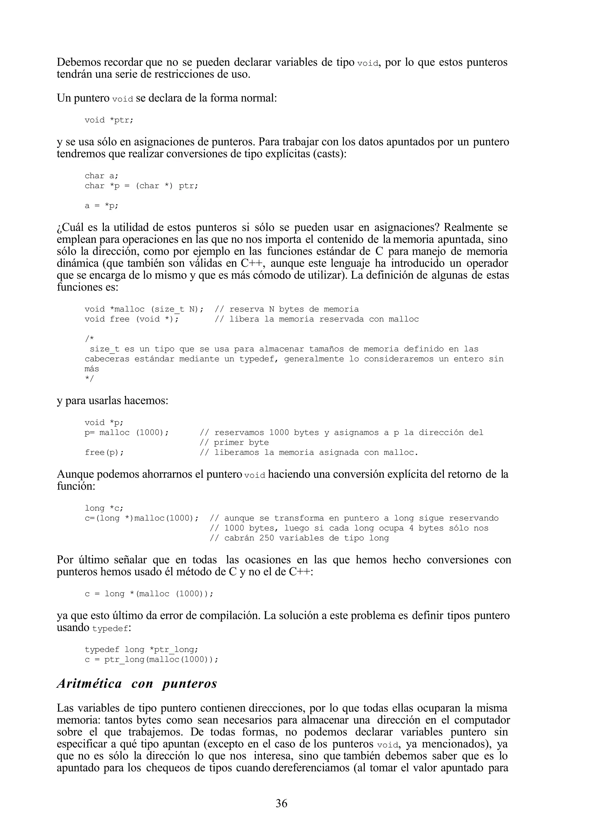 36
Debemos recordar que no se pueden declarar variables de tipo void, por lo que estos punteros
tendrán una serie de restricciones de uso.
Un puntero void se declara de la forma normal:
void *ptr;
y se usa sólo en asignaciones de punteros. Para trabajar con los datos apuntados por un puntero
tendremos que realizar conversiones de tipo explícitas (casts):
char a;
char *p = (char *) ptr;
a = *p;
¿Cuál es la utilidad de estos punteros si sólo se pueden usar en asignaciones? Realmente se
emplean para operaciones en las que no nos importa el contenido de la memoria apuntada, sino
sólo la dirección, como por ejemplo en las funciones estándar de C para manejo de memoria
dinámica (que también son válidas en C++, aunque este lenguaje ha introducido un operador
que se encarga de lo mismo y que es más cómodo de utilizar). La definición de algunas de estas
funciones es:
void *malloc (size_t N); // reserva N bytes de memoria
void free (void *); // libera la memoria reservada con malloc
/*
size_t es un tipo que se usa para almacenar tamaños de memoria definido en las
cabeceras estándar mediante un typedef, generalmente lo consideraremos un entero sin
más
*/
y para usarlas hacemos:
void *p;
p= malloc (1000); // reservamos 1000 bytes y asignamos a p la dirección del
// primer byte
free(p); // liberamos la memoria asignada con malloc.
Aunque podemos ahorrarnos el punterovoid haciendo una conversión explícita del retorno de la
función:
long *c;
c=(long *)malloc(1000); // aunque se transforma en puntero a long sigue reservando
// 1000 bytes, luego si cada long ocupa 4 bytes sólo nos
// cabrán 250 variables de tipo long
Por último señalar que en todas las ocasiones en las que hemos hecho conversiones con
punteros hemos usado él método de C y no el de C++:
c = long *(malloc (1000));
ya que esto último da error de compilación. La solución a este problema es definir tipos puntero
usando typedef:
typedef long *ptr_long;
c = ptr_long(malloc(1000));
Aritmética con punteros
Las variables de tipo puntero contienen direcciones, por lo que todas ellas ocuparan la misma
memoria: tantos bytes como sean necesarios para almacenar una dirección en el computador
sobre el que trabajemos. De todas formas, no podemos declarar variables puntero sin
especificar a qué tipo apuntan (excepto en el caso de los punteros void, ya mencionados), ya
que no es sólo la dirección lo que nos interesa, sino que también debemos saber que es lo
apuntado para los chequeos de tipos cuando dereferenciamos (al tomar el valor apuntado para
 