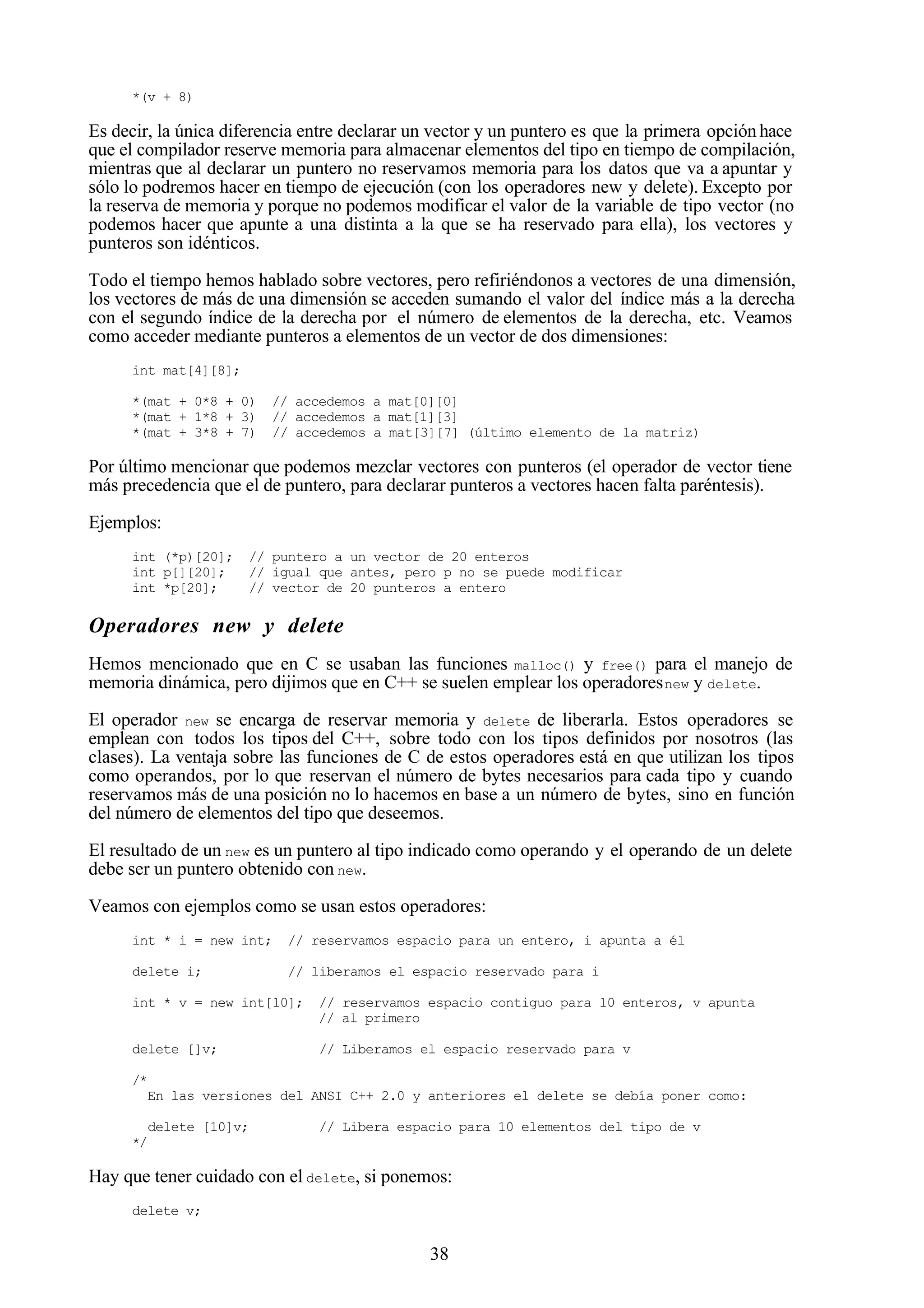 38
*(v + 8)
Es decir, la única diferencia entre declarar un vector y un puntero es que la primera opciónhace
que el compilador reserve memoria para almacenar elementos del tipo en tiempo de compilación,
mientras que al declarar un puntero no reservamos memoria para los datos que va a apuntar y
sólo lo podremos hacer en tiempo de ejecución (con los operadores new y delete). Excepto por
la reserva de memoria y porque no podemos modificar el valor de la variable de tipo vector (no
podemos hacer que apunte a una distinta a la que se ha reservado para ella), los vectores y
punteros son idénticos.
Todo el tiempo hemos hablado sobre vectores, pero refiriéndonos a vectores de una dimensión,
los vectores de más de una dimensión se acceden sumando el valor del índice más a la derecha
con el segundo índice de la derecha por el número de elementos de la derecha, etc. Veamos
como acceder mediante punteros a elementos de un vector de dos dimensiones:
int mat[4][8];
*(mat + 0*8 + 0) // accedemos a mat[0][0]
*(mat + 1*8 + 3) // accedemos a mat[1][3]
*(mat + 3*8 + 7) // accedemos a mat[3][7] (último elemento de la matriz)
Por último mencionar que podemos mezclar vectores con punteros (el operador de vector tiene
más precedencia que el de puntero, para declarar punteros a vectores hacen falta paréntesis).
Ejemplos:
int (*p)[20]; // puntero a un vector de 20 enteros
int p[][20]; // igual que antes, pero p no se puede modificar
int *p[20]; // vector de 20 punteros a entero
Operadores new y delete
Hemos mencionado que en C se usaban las funciones malloc() y free() para el manejo de
memoria dinámica, pero dijimos que en C++ se suelen emplear los operadoresnew y delete.
El operador new se encarga de reservar memoria y delete de liberarla. Estos operadores se
emplean con todos los tipos del C++, sobre todo con los tipos definidos por nosotros (las
clases). La ventaja sobre las funciones de C de estos operadores está en que utilizan los tipos
como operandos, por lo que reservan el número de bytes necesarios para cada tipo y cuando
reservamos más de una posición no lo hacemos en base a un número de bytes, sino en función
del número de elementos del tipo que deseemos.
El resultado de un new es un puntero al tipo indicado como operando y el operando de un delete
debe ser un puntero obtenido con new.
Veamos con ejemplos como se usan estos operadores:
int * i = new int; // reservamos espacio para un entero, i apunta a él
delete i; // liberamos el espacio reservado para i
int * v = new int[10]; // reservamos espacio contiguo para 10 enteros, v apunta
// al primero
delete []v; // Liberamos el espacio reservado para v
/*
En las versiones del ANSI C++ 2.0 y anteriores el delete se debía poner como:
delete [10]v; // Libera espacio para 10 elementos del tipo de v
*/
Hay que tener cuidado con el delete, si ponemos:
delete v;
 