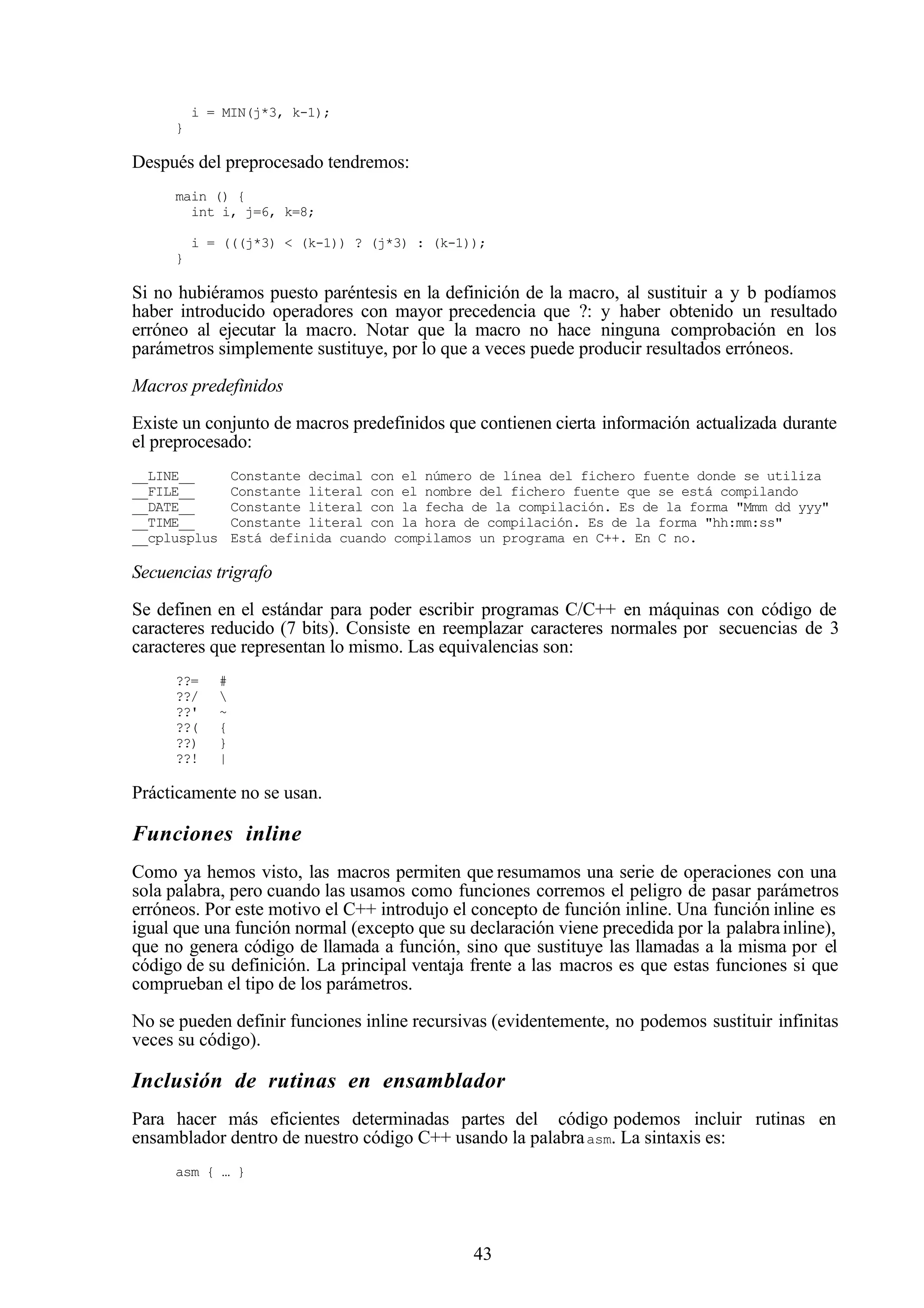 43
i = MIN(j*3, k-1);
}
Después del preprocesado tendremos:
main () {
int i, j=6, k=8;
i = (((j*3) < (k-1)) ? (j*3) : (k-1));
}
Si no hubiéramos puesto paréntesis en la definición de la macro, al sustituir a y b podíamos
haber introducido operadores con mayor precedencia que ?: y haber obtenido un resultado
erróneo al ejecutar la macro. Notar que la macro no hace ninguna comprobación en los
parámetros simplemente sustituye, por lo que a veces puede producir resultados erróneos.
Macros predefinidos
Existe un conjunto de macros predefinidos que contienen cierta información actualizada durante
el preprocesado:
__LINE__ Constante decimal con el número de línea del fichero fuente donde se utiliza
__FILE__ Constante literal con el nombre del fichero fuente que se está compilando
__DATE__ Constante literal con la fecha de la compilación. Es de la forma "Mmm dd yyy"
__TIME__ Constante literal con la hora de compilación. Es de la forma "hh:mm:ss"
__cplusplus Está definida cuando compilamos un programa en C++. En C no.
Secuencias trigrafo
Se definen en el estándar para poder escribir programas C/C++ en máquinas con código de
caracteres reducido (7 bits). Consiste en reemplazar caracteres normales por secuencias de 3
caracteres que representan lo mismo. Las equivalencias son:
??= #
??/ 
??' ~
??( {
??) }
??! |
Prácticamente no se usan.
Funciones inline
Como ya hemos visto, las macros permiten que resumamos una serie de operaciones con una
sola palabra, pero cuando las usamos como funciones corremos el peligro de pasar parámetros
erróneos. Por este motivo el C++ introdujo el concepto de función inline. Una función inline es
igual que una función normal (excepto que su declaración viene precedida por la palabrainline),
que no genera código de llamada a función, sino que sustituye las llamadas a la misma por el
código de su definición. La principal ventaja frente a las macros es que estas funciones si que
comprueban el tipo de los parámetros.
No se pueden definir funciones inline recursivas (evidentemente, no podemos sustituir infinitas
veces su código).
Inclusión de rutinas en ensamblador
Para hacer más eficientes determinadas partes del código podemos incluir rutinas en
ensamblador dentro de nuestro código C++ usando la palabraasm. La sintaxis es:
asm { … }
 