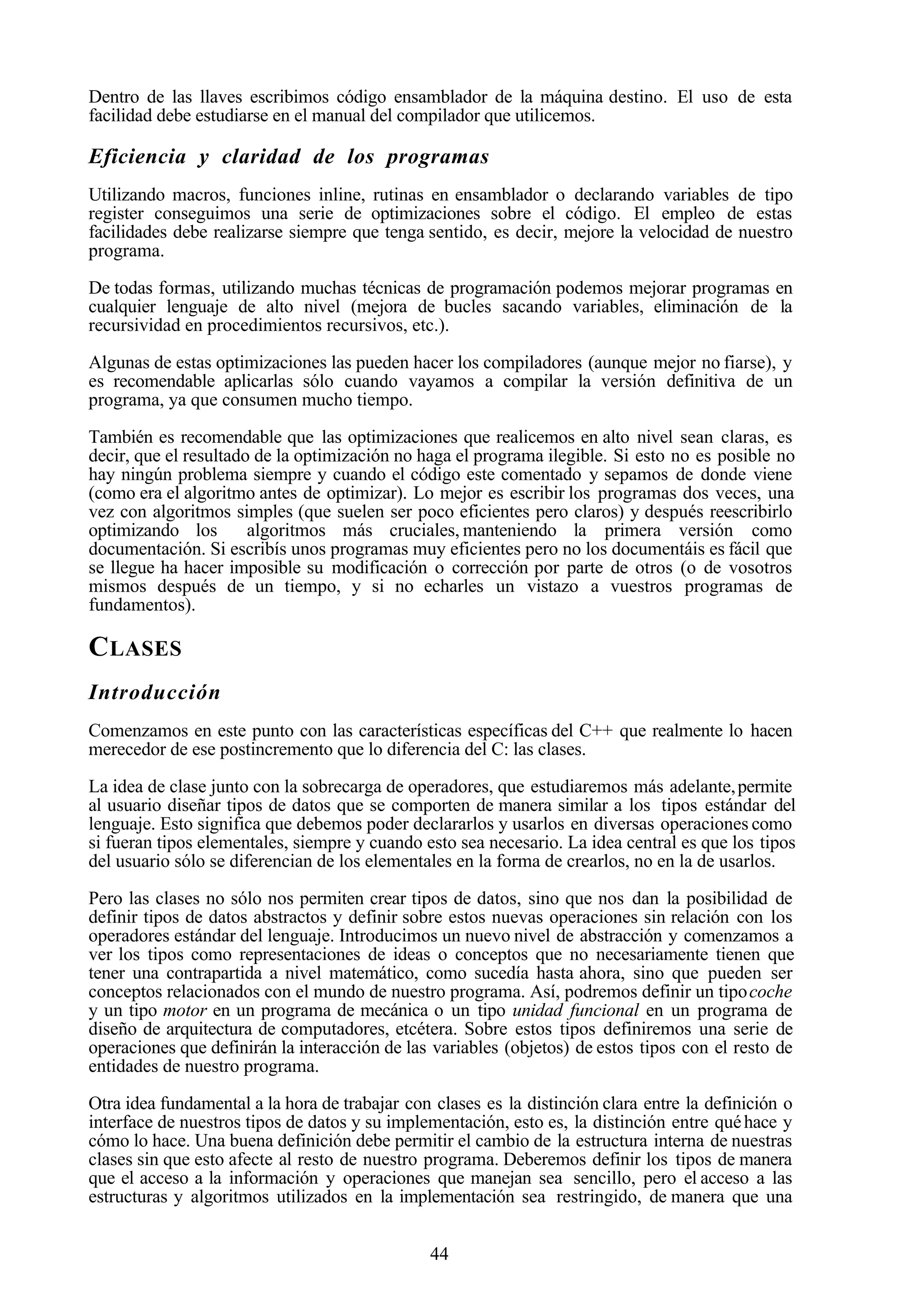 44
Dentro de las llaves escribimos código ensamblador de la máquina destino. El uso de esta
facilidad debe estudiarse en el manual del compilador que utilicemos.
Eficiencia y claridad de los programas
Utilizando macros, funciones inline, rutinas en ensamblador o declarando variables de tipo
register conseguimos una serie de optimizaciones sobre el código. El empleo de estas
facilidades debe realizarse siempre que tenga sentido, es decir, mejore la velocidad de nuestro
programa.
De todas formas, utilizando muchas técnicas de programación podemos mejorar programas en
cualquier lenguaje de alto nivel (mejora de bucles sacando variables, eliminación de la
recursividad en procedimientos recursivos, etc.).
Algunas de estas optimizaciones las pueden hacer los compiladores (aunque mejor no fiarse), y
es recomendable aplicarlas sólo cuando vayamos a compilar la versión definitiva de un
programa, ya que consumen mucho tiempo.
También es recomendable que las optimizaciones que realicemos en alto nivel sean claras, es
decir, que el resultado de la optimización no haga el programa ilegible. Si esto no es posible no
hay ningún problema siempre y cuando el código este comentado y sepamos de donde viene
(como era el algoritmo antes de optimizar). Lo mejor es escribir los programas dos veces, una
vez con algoritmos simples (que suelen ser poco eficientes pero claros) y después reescribirlo
optimizando los algoritmos más cruciales, manteniendo la primera versión como
documentación. Si escribís unos programas muy eficientes pero no los documentáis es fácil que
se llegue ha hacer imposible su modificación o corrección por parte de otros (o de vosotros
mismos después de un tiempo, y si no echarles un vistazo a vuestros programas de
fundamentos).
CLASES
Introducción
Comenzamos en este punto con las características específicas del C++ que realmente lo hacen
merecedor de ese postincremento que lo diferencia del C: las clases.
La idea de clase junto con la sobrecarga de operadores, que estudiaremos más adelante,permite
al usuario diseñar tipos de datos que se comporten de manera similar a los tipos estándar del
lenguaje. Esto significa que debemos poder declararlos y usarlos en diversas operaciones como
si fueran tipos elementales, siempre y cuando esto sea necesario. La idea central es que los tipos
del usuario sólo se diferencian de los elementales en la forma de crearlos, no en la de usarlos.
Pero las clases no sólo nos permiten crear tipos de datos, sino que nos dan la posibilidad de
definir tipos de datos abstractos y definir sobre estos nuevas operaciones sin relación con los
operadores estándar del lenguaje. Introducimos un nuevo nivel de abstracción y comenzamos a
ver los tipos como representaciones de ideas o conceptos que no necesariamente tienen que
tener una contrapartida a nivel matemático, como sucedía hasta ahora, sino que pueden ser
conceptos relacionados con el mundo de nuestro programa. Así, podremos definir un tipocoche
y un tipo motor en un programa de mecánica o un tipo unidad funcional en un programa de
diseño de arquitectura de computadores, etcétera. Sobre estos tipos definiremos una serie de
operaciones que definirán la interacción de las variables (objetos) de estos tipos con el resto de
entidades de nuestro programa.
Otra idea fundamental a la hora de trabajar con clases es la distinción clara entre la definición o
interface de nuestros tipos de datos y su implementación, esto es, la distinción entre quéhace y
cómo lo hace. Una buena definición debe permitir el cambio de la estructura interna de nuestras
clases sin que esto afecte al resto de nuestro programa. Deberemos definir los tipos de manera
que el acceso a la información y operaciones que manejan sea sencillo, pero el acceso a las
estructuras y algoritmos utilizados en la implementación sea restringido, de manera que una
 