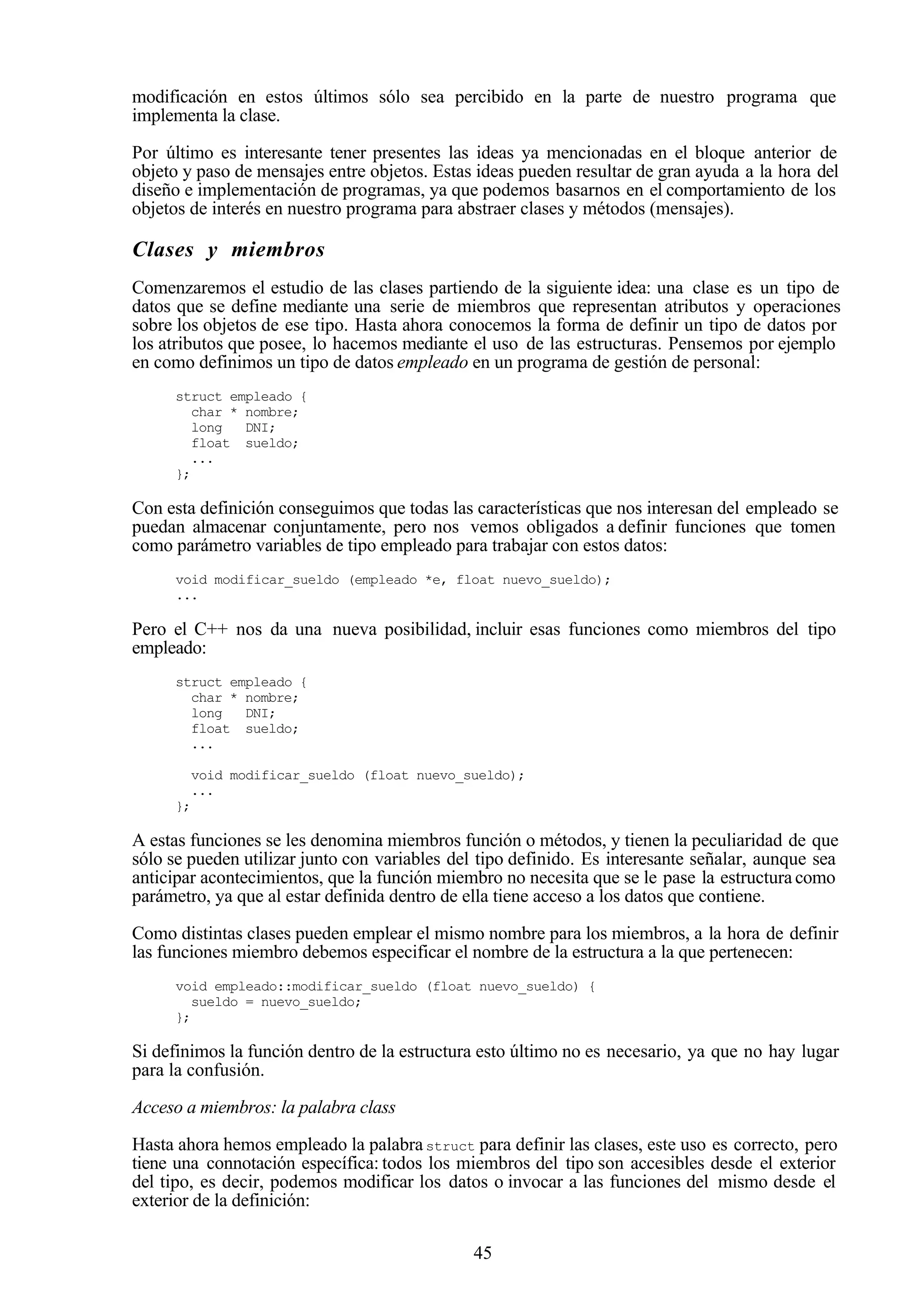 45
modificación en estos últimos sólo sea percibido en la parte de nuestro programa que
implementa la clase.
Por último es interesante tener presentes las ideas ya mencionadas en el bloque anterior de
objeto y paso de mensajes entre objetos. Estas ideas pueden resultar de gran ayuda a la hora del
diseño e implementación de programas, ya que podemos basarnos en el comportamiento de los
objetos de interés en nuestro programa para abstraer clases y métodos (mensajes).
Clases y miembros
Comenzaremos el estudio de las clases partiendo de la siguiente idea: una clase es un tipo de
datos que se define mediante una serie de miembros que representan atributos y operaciones
sobre los objetos de ese tipo. Hasta ahora conocemos la forma de definir un tipo de datos por
los atributos que posee, lo hacemos mediante el uso de las estructuras. Pensemos por ejemplo
en como definimos un tipo de datos empleado en un programa de gestión de personal:
struct empleado {
char * nombre;
long DNI;
float sueldo;
...
};
Con esta definición conseguimos que todas las características que nos interesan del empleado se
puedan almacenar conjuntamente, pero nos vemos obligados a definir funciones que tomen
como parámetro variables de tipo empleado para trabajar con estos datos:
void modificar_sueldo (empleado *e, float nuevo_sueldo);
...
Pero el C++ nos da una nueva posibilidad, incluir esas funciones como miembros del tipo
empleado:
struct empleado {
char * nombre;
long DNI;
float sueldo;
...
void modificar_sueldo (float nuevo_sueldo);
...
};
A estas funciones se les denomina miembros función o métodos, y tienen la peculiaridad de que
sólo se pueden utilizar junto con variables del tipo definido. Es interesante señalar, aunque sea
anticipar acontecimientos, que la función miembro no necesita que se le pase la estructura como
parámetro, ya que al estar definida dentro de ella tiene acceso a los datos que contiene.
Como distintas clases pueden emplear el mismo nombre para los miembros, a la hora de definir
las funciones miembro debemos especificar el nombre de la estructura a la que pertenecen:
void empleado::modificar_sueldo (float nuevo_sueldo) {
sueldo = nuevo_sueldo;
};
Si definimos la función dentro de la estructura esto último no es necesario, ya que no hay lugar
para la confusión.
Acceso a miembros: la palabra class
Hasta ahora hemos empleado la palabrastruct para definir las clases, este uso es correcto, pero
tiene una connotación específica: todos los miembros del tipo son accesibles desde el exterior
del tipo, es decir, podemos modificar los datos o invocar a las funciones del mismo desde el
exterior de la definición:
 